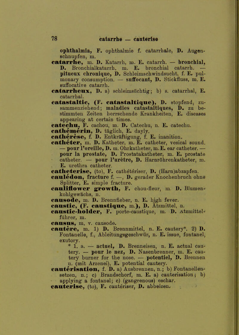 ophthalmia, F. ophthalmie f. catarrhale, D. Augen- Bchnupfen, m. eatarrhe, m. D. Katarrh, m. E. catarrh. — bronchial, D. Bronchialkatarrh, m. E. bronchial catarrh. — pitueux chronique, D. Schleimschwindsucht, f. E. pul- monary consumption. — suffocant, D. Stickfluss, m. E. suffocative catarrh. catarrhenx, D. a) schleimsiichtig; b) s. catarrhal, E. catarrhal. catastaltic, (F. catastaltique), D. stopfendj zu- sammenziehend; maladies catastaltiques, D. zu be- stimmten Zeiten herrschende Krankheiten, E. diseases appearing at certain times. catechu^ F. cachou, m. D. Catechu, n. E. catechu. cathemerin, D. taglich, E. dayly. catherese, f. D. Entkraftigung, f. E. inanition. catheter, m. D. Katheter, m, E. catheter, vesical sound. — pour I'oreille, D. m. Ohrkatlieter, m.E. ear catheter. — ponr la prostate, D. Prostatakatheter, m. £. prostate catheter. — pour Pur6tre, D. HarnrOhrenkatheter, m. E. urethra catheter. catheterise, (to), F. cath^t^riser, D. (Harn)abzapfen. caul^don, fracture f. —, D. gerader Knochenbruch ohne Splitter, E. simple fracture, cauliflower growth, F. chou-fleur, m. D. Blumen- kohlgewachs, n. causode, m. D. Brennfieber, n. E. high fever, caustic, (T. caustique, m.), D. Atzmittel, n. caustic-holder, F. porte-caustique, m. D. Atzmittel- fiihrer, m. causus, m. v. causode. cautere, m. 1) D. Brennmittel, n. E. cautery*. 2) D. Fontanelle, f., Ableitungsgeschwiir, n. E. issue, fontanel, exutory. * 1. a. — actuel, D. Brenneisen, n. E. actual cau- tery. — pour le nez, D. Nasenbrenner, m. E. cau- tery burner for the nose. — potentiel, D. Brennen n. (mit Arzenei), E. potential cautery, cauterisation, f. D. a) Ausbrennen, n.; b) Fontanellen^ setzen, n.; c) Braudschorf, m. E. a) cauterisation; b) applying a fontanel; c) (gangrenous) eschar, cauterise, (to), F, caut^riser, D. abbeizen.