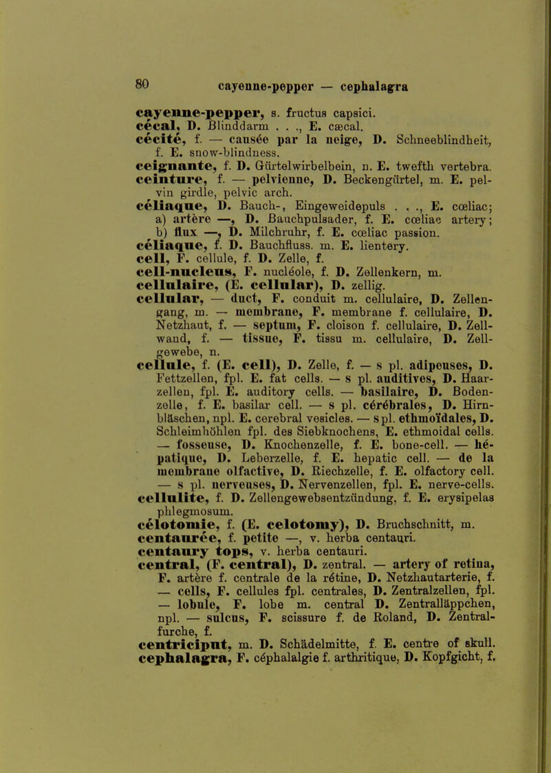 cayenne-pepper, s. fructus capsici. cecal, D. Blinddarm . . ., E. csecal. cecite, f. — causae par la noig-e, D. Schneeblindheit, f. E. snow-blindness, ceignante, f. D. Giirtelwirbelbein, n. E. tweftli vertebra, ceinture, f. — pelvieune, D. Beckengiirtel, m. E. pel- vin girdle, pelvic arch, celiaque, D. Bauch-, Eingeweidepuls . . ., E. coeliac; a) artere —, D. Baucbpulsader, f. E. cceliac artery; ^ b) flux —•, D. Milchruhr, f. E. cceliac passion, celiaqne, f. D. Bauchfluss. m. E. lientery. cell, F. cellule, f. D. Zelle, f. cell-nnclens, F. nuclide, f. D. Zellenkern, m. cellnlaire, (£. cellnlar), D. zellig. cellnlar, — duct, F. conduit m. cellulaire, D. Zellen- gang, m. — mombrauo, F. membrane f. cellulaire, D. Netzhaut, f. — septum, F. cloison f. cellulaire, D. Zell- wand, f. — tissue, F. tissu m. cellulaire, D. Zell- gewebe, n. cellule, f. (E. cell), D. Zelle, f. — s pi. adipeuses, D. Fettzellen, fpl. E. fat cells. — s pi. auditives, D. Haar- zelleu, fpl. E. auditory cells. — basilaire, D. Boden- zoUe, f. E. basilar cell. — s pi. c6r6l)rales, D. Hirn- biascben, npl. E. cerebral vesicles. — spl. ethmoidales, D. Schleimhohlen fpl. des Siebknochens, E. ethmoidal cells. — I'osseuse, D. Knochenzelle, f. E. bone-cell. — he- patique, D. Leberzelle, f. E. hepatic cell. — de la luembraue olfactive, D. Riechzelle, f. E. olfactory cell. — s pi. uervouses, D. Nervenzellen, fpl. E. nerve-cells, cellnlite, f. D. Zellengewebsentziindung, f. E. erysipelas plilegmosum. celotomie, f. (E. celotomy), D. Bruchschnitt, m. centanree, f. petite —, v. herba centauri. centani'y tops, v. herba centauri. central, (F. central), D. zentral. — artery of retiua, F. artere f. contrale de la ratine, D. Netzhautarterie, f. — cells, F. cellules fpl. centrales, D. Zentralzellen, fpl, — lolbule, F. lobe m. central D. Zentrallappchen, npl, — sulcus, F, scissure f. de Roland, D. Zentral- furche, f. centricipnt, m. D. Schadelmitte, f. E. centre of skull, cephalagra, F. cephalalgia f. arthritique, D. Kopfgicht, f.