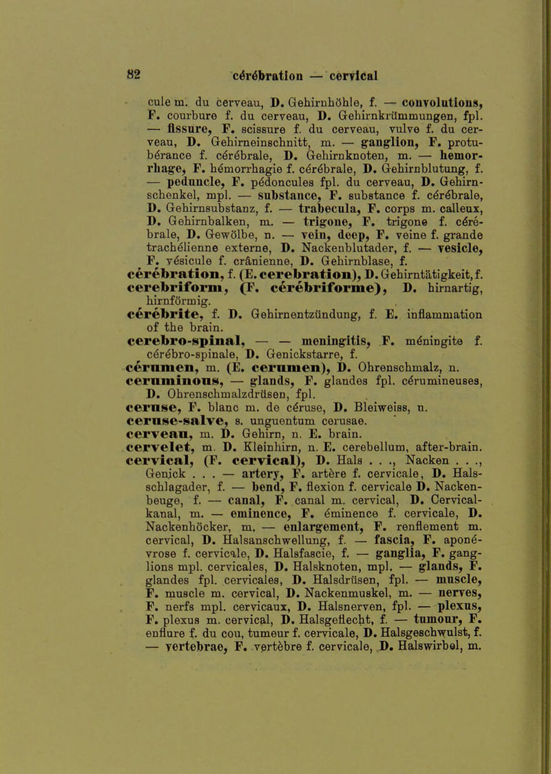 cule m. du cerveau, D. GehiruhOhle, f. — couvolutlous, F. courbure f. du cerveau, D. Gehirnkrilmmungen, fpl. — fissure, F, scissure f. du cerveau, vulve f. du cer- veau, D. Gehirneinschnitt, m. — ganglion, F. protu- berance f. c^r^brale, D. Gehirnknoten, m. — hemor- rhage, F. h^morrhagie f. cdr^brale, D. Gehirnblutung, f. — pednncle, F. p^doncules fpl. du cerveau, D. Gehirn- schenkel, mpl. — suhstance, F. subetance f. c^r^brale, D. Gehirnsubstauz, f. — trahecula, F. corps m. calleux, D. Gehirnbalken, m. — trigone, F. trigone f. c^re- brale, D. GewSlbe, n. — vein, deep, F. veine f. grande trach^lienne externa, D. Nackenblutader, f. — vesicle, F. vdsicule f. cranienne, D. Gehirnblase, f. cerebration, f. (£. cerebration), D. Gehirntatigkeit.f. cerebriform, (F, cerebriforme), D. hirnartig, hirnformig. cerebrite, f. D. Gehirnentziindung, f. E. inflammation of the brain. cerebro-spinal, — — meningitis, F. mdningite f. c^r^bro-spinale, D. Genickstarre, f. cernmen, m. (E, cerumen), D. Ohrenschmalz, n. cernminonis, — glands, F. glandes fpl. c^rumineuses, D. Ohrenschmalzdriisen, fpl. cernse, F. blanc m. de ceruse, D. Bleiweiss, n. cernse-salve, s. unguentum cerusae. cervean, m. D. Gehirn, n. E. brain. cervelet, m. D. Kleinhim, n. E. cerebellum, after-brain. cervical, (F. cervical), D. Hals . . ., Nacken . . ., Genick ... — artery, F. art^re f. cervicale, D. Hals- schlagader, f. — bend, F. flexion f. cervicale D. Nacken- beuge, f. — canal, F. canal m. cervical, D. Cervical- kanal, m. — eminence, F, Eminence f. cervicale, D. Nackenhocker, m. — enlargement, F. renflement m. cervical, D. Halsanscbwellung, f. — fascia, F. apon^- vrose f. cervicale, D. Halsfascie, f. — ganglia, F. gang- lions mpl. cervicales, D. Halsknoten, mpl. — glands, F. glandes fpl. cervicales, D. Halsdrtisen, fpl. — muscle, F. muscle m. cervical, D. Nackenmuskel, m. — nerves, F. nerfs mpl. cervicaux, D. Halsnerven, fpl. — plexus, F. plexus m. cervical, D. Halsgeflecht, f. — tumour, F. enflure f. du cou, tumeur f. cervicale, D. Halsgesch^vulst, f. — yertebrae, F. vprt^bre f. cervicale, D. Halswirbel, m.