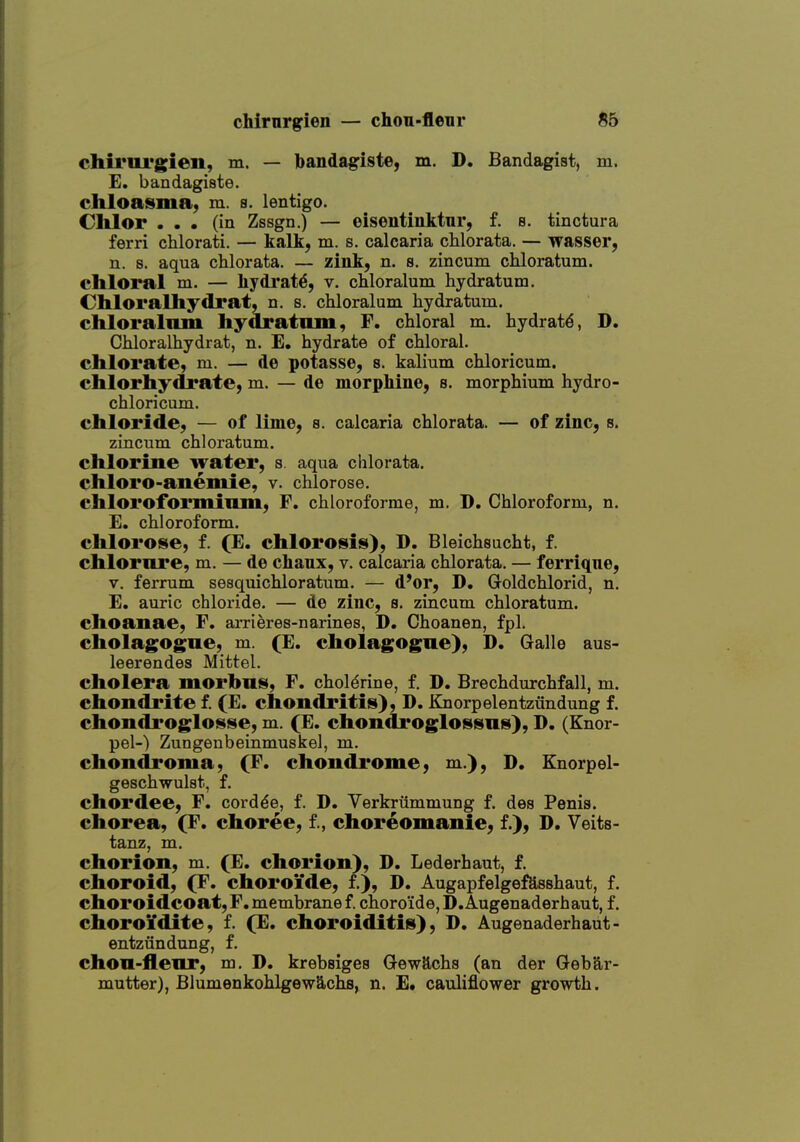 chirnrgien — chou-fleur S5 chiruLTgien, m. — bandagiste, m. D. Bandagist, m. E. bandagiste. chloaisma, m. s. lentigo. Clilor ... (in Zssgn.) — eisentinktur, f. s. tinctura ferri chlorati. — kalk, m. s. calcaria chlorata. — wasser, n. s. aqua chlorata. — zink, n. s. zincum chloratum. chloral m. — hydrate, v. cMoralum hydratum. Chloralhydrat, n. s. chloralum hydratum. chloralnm hydratnm, F. chloral m. hydrate, D. Chloralhydrat, n. E. hydrate of chloral. chlorate, m. — de potasse, s. kalium chloricum. chlorhydrate, m. — de morpkine, s. morphium hydro- chloricum. chloride, — of lime, a. calcaria chlorata. — of zinc, s. zincum chloratum. chlorine water, s. aqua chlorata. chloro-anemie, v. chlorose. chloroforminm, F, chloroforme, m. D. Chloroform, n. E. chloroform, chlorose, f. (E. chlorosiis), D. Bleichsucht, f. chlornre, m. — de chanx, v. calcaria chlorata. — ferrique, V. ferrum sesquichloratum. — d'or, D. Goldchlorid, n. E. auric chloride. — de zinc, s. zincum chloratum. choanae, F. arrieres-narines, D. Choanen, fpl. cholagogne, m. (E. cholagogue), D. Galle aus- leerendes Mittel. cholera morbus, F. cholerine, f. D. Brechdurchfall, m. chondrite f. (E. chondritiis), D. iCnorpelentziindung f. chondrogloisise, m. (E. chondroglossns), D. (Knor- pel-) Zungenbeinmuskel, m. chondroma, (F. chondrome, m.), D. Knorpel- geschwulst, f, chordee, F. cord^e, f. D. Verkrummung f. des Penia. chorea, (F. choree, f., choreomanie, f.), D. Veita- tanz, m. chorion, m. (E. chorion), D. Lederhaut, f. choroid, (F. choroide, f.), D. Augapfelgefeaahaut, f. choroidcoat, F, membrane f. choroide, D.Augenaderhaut, f. choroi'dite, f. (E. choroiditis), D. Augenaderhaut- entziindung, f. chon-fleor, m. D. krebsiges Gewftcha (an der Geb§,r- mutter), BlumenkohlgewS,chs, n. E. cauliflower growth.