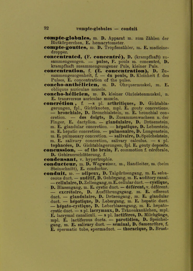 compte-globnles, m. D. Apparat m. zum Zahlen der Blutkorperchen, E. hemacytometer. compte-gonttes, m. D. Tropfenzahler, m. E, medicine- dropper. concentrated, (F. concentre), D. (krampfhaft) zu- sammengezogen. — pnlse, F. pouls m. concentre, D. krampfhaft zusammengezogener Puis, kleiner Puis, concentration, f. (E. concentration), D. Zu- sammengezogenheit, f. — du ponls, D. Kleinheit f. des Pulses, E. concontration of the pulse, concho-anthelicien, m. D. Ohrquermuskel, m. E. obliquus auriculae muscle, concho-lielicien, m. D. kleiner Ohrleistenmuskel, n. E. transversus auriculae muscle, concretion, f. — s pi. arthritiques, D. Gichtabla- gerungen, fpl., Gichtknoten, mpl. E. gouty concretions. — bronchialo, D. Bronchialstein, m. E. bronchial con- cretion. — des doigts, D. Zusammenwachsen n. der Finger, E. dactylion. — glandulairc, D. Driisenstein, m. E. glandular concretion. — hepatique, D. Leberstein, m. E. hepatic concretion. — pulmonaire, D. Lungenstein, m. E. pulmonary concretion. — salivairo, D.Speichelstein, m. E. salivary concretion, salivary calculus. — s pi. topbac6es, D. Gichtablagerungen, fpl. E. gouty deposits. concnstsion, — of the brain, F. commotion f. c^r^brale, D. Gehirnerschiitterung, f. condenis(ant, v. hypertrophie. condnctenr, m. D. Wegweiser, m., Handleiter, m. (beim Steinschnitt), E. conductor. conduit, m. — adipoux, D. Talgdriisengang, m. E. seba- ceous duct. — auditif, D. Gehorgang, m. E. auditory canal. — cellulaire, D. Zellengang, m.E. cellular duct. — cystique, D. Blasengang, m. E. cystic duct. — d6f6rent, v. d^f^rent. — oxcretoire, D. Ausfiihrungsgang, m. E. efferent duct. — glandnlaire, D. Driisengang, m. E. glandular duct. — hepatique, D, Lebergang, m. E. hepatic duct. — h^pato-cystique, D. Leberblasengang, m. E. hepato- cystic duct. — s pi. lacrymaux, D. Tranenkanaichen, mpl. E. lacrymal canaliculi. — s pi. lactiferes, D. Milchgange, mpl. E. lactiferous ducts. — parotidien, D. Speichel- gang, m. E. salivary duct. — seminal, D. SamenrOhre, f. £. spermatic tube, epermaduct. — thoraclqne, D. Brust-