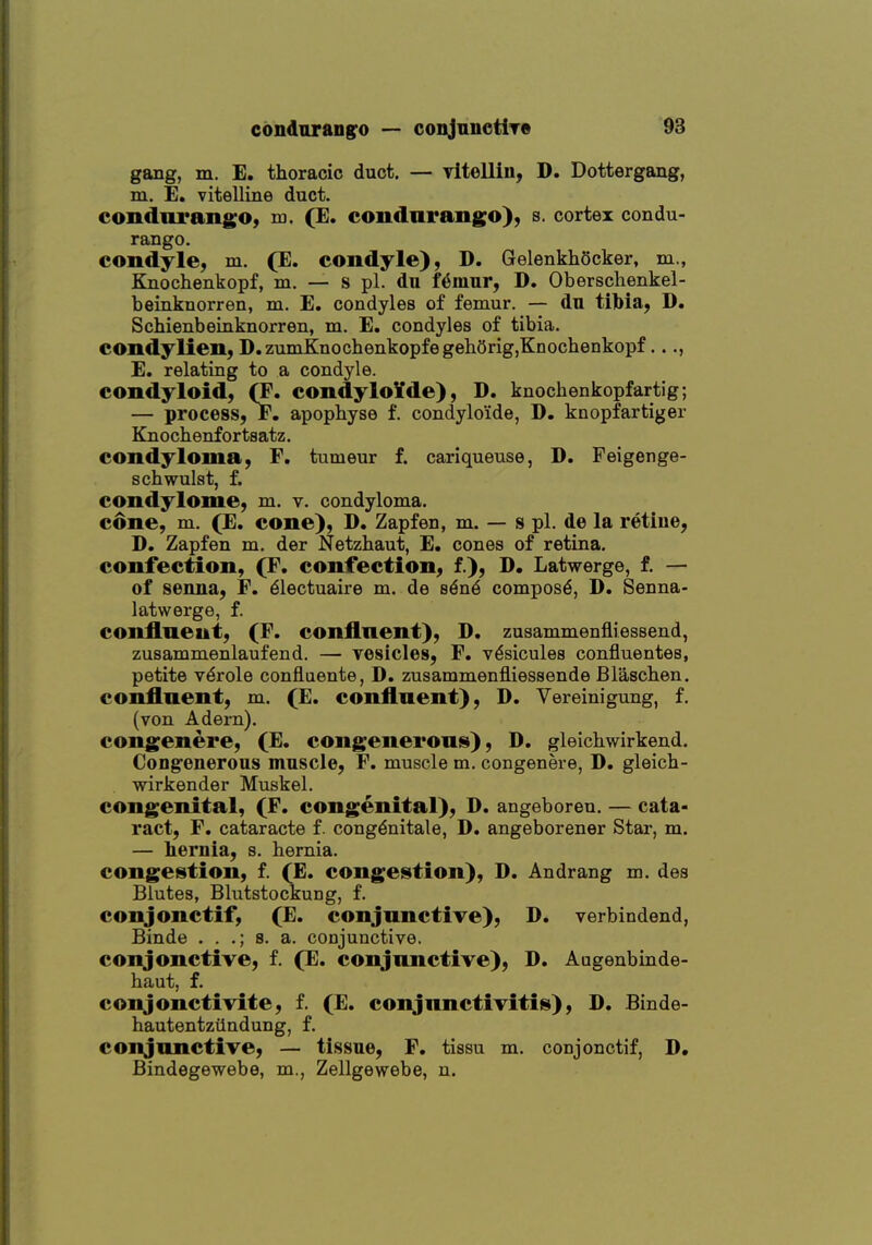 gang, m. E. thoracic duct. — vltellin, D. Dottergang, m. E. vitelline duct. condnrangO) m. (E. condarango), s. cortex condu- rango. condyle, m. (E. condyle), D. GelenkhScker, m., Knochenkopf, m. — s pi. du f^mur, D. Obersclienkel- beinknorren, m. E. condyles of femur. — du tifeia, D. Schienbeinknorren, m. E. condyles of tibia. condylien, D.zuniKnochenkopfegehOrig,Knochenkopf..., E. relating to a condyle. condyloid, (F. condyloYde), D. knochenkopfartig; — process, F. apophyse f. condylo'ide, D. knopfartiger Knochenfortsatz. condyloma, F. tumeur f. cariqueuse, D. Feigenge- scbwulat, f. condylome, m. v. condyloma. cdne, m. (E. cone), D. Zapfen, m. — s pi. de la retine, D. Zapfen m, der Netzhaut, E. cones of retina. confection, (F, confection, f.), D. Latwerge, f. — of senna, F. ^lectuaire m. de s^n^ compost, D. Senna- latwerge, f. conflneut, (F. continent), D, zusammenfliessend, zusammenlaufend. — vesicles, F, v^sicules confluentes, petite v6role confluente, D. zusammenfliessende Blaschen. conflnent, m. (E. confluent), D. Vereinigung, f. (von Adern). congenere, (E. congenerous), D. gleichwirkend. Congenerous muscle, F, muscle m. congenere, D. gleicb- wirkender Muskel. congenital, (F. congenital), D. angeboren. — cata- ract, F. cataracte f. congdnitale, D. angeborener Star, m. — hernia, s. hernia. congestion, f. (E. congestion), D. Andrang m. des Blutes, Blutstockung, f. conjonctif, (E. conjunctive), D. verbindend, Binde . . .; s. a. conjunctive, conjonctive, f. (E. conjunctive), D. Augenbinde- haut, f. conjonctivite, f. (E. conjunctivitis), D. Binde- hautentziindung, f. conjunctive, — tissue, F, tissu m. conjonctif, D, Bindegewebe, m., Zellgewebe, n.