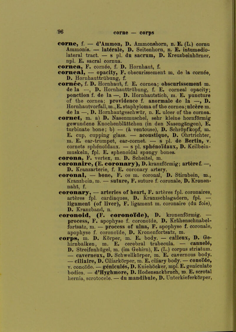 ^96 corne — corps COime, f. — d'Ammon, D. AmmonBhom, n. B. (L.) cornu Ammonis. — lat^rale, D. Seitenhorn, n. E. intumedio- lateral tract. — 8 pi. du sacrum, D. B[reuzbeinh5mer, npl. £. sacral cornua. cornea, F. com^e, f. D. Hornhaut, f. corneal, — opacity, F. obscurissement m. de la corn^e, D. Hornhauttriibung, f. corn^e, f. D. Homhaut, f. £. cornea; obscurissement m. de la —, D, Hornhauttriibung, f. E. corneal opacity, ponction f. de la —, D. Hornhautsticb, ni. E. puncture of the cornea; proTidence f. anormale do la —, D. Hornhautvorfall,m.,E. staphyloma of the cornea;ulcere m, do la —, D. Hornhautgeschwiir, n. E. ulcer of the cornea. cornet, m. a) D. Nasenmuschel, sehr kleine hornfSrmig gewundene Knochenblattchen (in den Nasengangen), E. turbinate bone; b) — ventouse), D. SchrOpfkopf, m. E. cup, cupping glass. — aconstiqne, D. Ohrtrichter, m. E. ear-trumpet, ear-cornet. — s pi. d© Bertin, v. cornets sph^noidaux. — s pi. sph^no'idaux, D. Keilbein- muskeln, fpl. E. sphenoidal spongy bones. corona, F. vertex, m. D. Scheitel, m. coronaire, (E. coronary), D. kranzfarmig; art^ref. —, D. Kranzarterie, f. E. coronary artery, coronal, — bone, F. os m. coronal, D. Stirnbein, m., Kranzbein, m. — suture, F. suture f. coronale, D. Kronen- naht, f. coronary, — arteries of heart, F. artferes fpl. coronaires, artferes fpl. cardiaques, D. Kranzschlagadern, fpl. — ligament (of liver), F. ligament m. coronaire (du foie), D. Eranzband, n. coronoid, (F. coronoVde), D. kronenfOrmig. — process, F. apophyse f. corono'ide, D. Krahenschnabel- fortsatz, m. — process of ulna, F. apophyse f. coronale, apophyse f. corono'ide, D. Kronenfortsatz, m. corps, m. D. K6rper, m. E. body. — calleux, D. Qe- hirnbalken, m. E. cerebral trabecula. — cannel6, D. Streifenhiigel, m. (im Gehirn), E. (L.) corpus striatum. — caverneux, D. SchwellkQrper, m. E. cavernous body. — ciliaire, D. Ciliarkorper, m. E, ciliary body. — conoMe, V. conoide. — g6nicul6s, D. Kniehocker, mpl. E. geniculate bodies. — d'Hyghmore, D. Hodensackbruch, m. E. scrotal hernia, scrotocele. — du mandibule, D. UnterkieferkOrper,