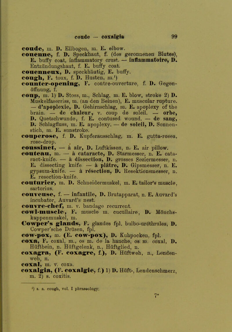 conde, m. D. Ellbogen, m. E. elbow. conenne, f. D. Speckhaut, f. (des geronnenen Blutes), E. buffy coat, inflammatory crust. — inflammatoire, D. Entzfindungshaut, f. E. huffy coat, coaennenx, D. speckhautig, E. buffy. congh, F. toux, f. D. Husten, m.') counter-opening, F. contre-ouverture, f. D. Gegen- offnung, f. conp, m. 1) D. Stoss, m., Schlag, m. E. blow, stroke 2) D. Muskelfaserriss, m. (an den Beinen), E. muscular rupture. — d'apoplexie, D. Gehimscblag, m. E. apoplexy of the brain. — de chaleiir, v. coup de soleil. — orlbe, D. Quetscliwunde, f. E. contused wound. — do sang^, D. Schlagfluss, m. E, apoplexy. — de soleil, D. Sonnen- stich, m. E. sunstroke. conperose, f. D. Kupferausschlag, m. E. gutta-rosea, rose-drop. conssinet, — a air, D. Luftkissen, n. E. air pillow, contean, m. — a cataracte, D. Starmesser, n. E. cata- ract-knife. — a dissection, D. grosses Seziermesser, n. E. dissecting knife — k platre, D. Gipsmesser, n. E. gypsum-knife. — a resection, D. Resektionsmesser, n, E. resection-knife. contnrier, m. D. Schneidermuskel, m. E. tailor's muscle, sartorius. convense, f. — infantile, D. Brutapparat, n. E. Auvard's incubator, Auvard's nest, convre-chef, m. v. bandage recurrent, cowl-mnscle, F. muscle m. cucullaire, D. MOnchs- kappenmuskel, m. Cowper's glands, F. glandes fpl. bulbo-urethi-ales, D. Cowper'sclie Driisen, fpl. cow-pox, m. (E. cow-pox), D. Kuhpocken, fpl. coxa, F. coxal, m., os m. de la hanche, os m. coxal, D. Hiifthein, n. Hiiftgelenk, n., Huftglied, n. coxagra, (F. coxagre, f.), D. Hiiftweh, n., Lenden- weh, n. coxal, m. V. coxa. coxalgia, (F. coxalgie, f.) 1) D. Hiift-, Lendenschmerz, m. 2) 8. coxitis. ') 8. a. cough, vol. I phraseology. 7*