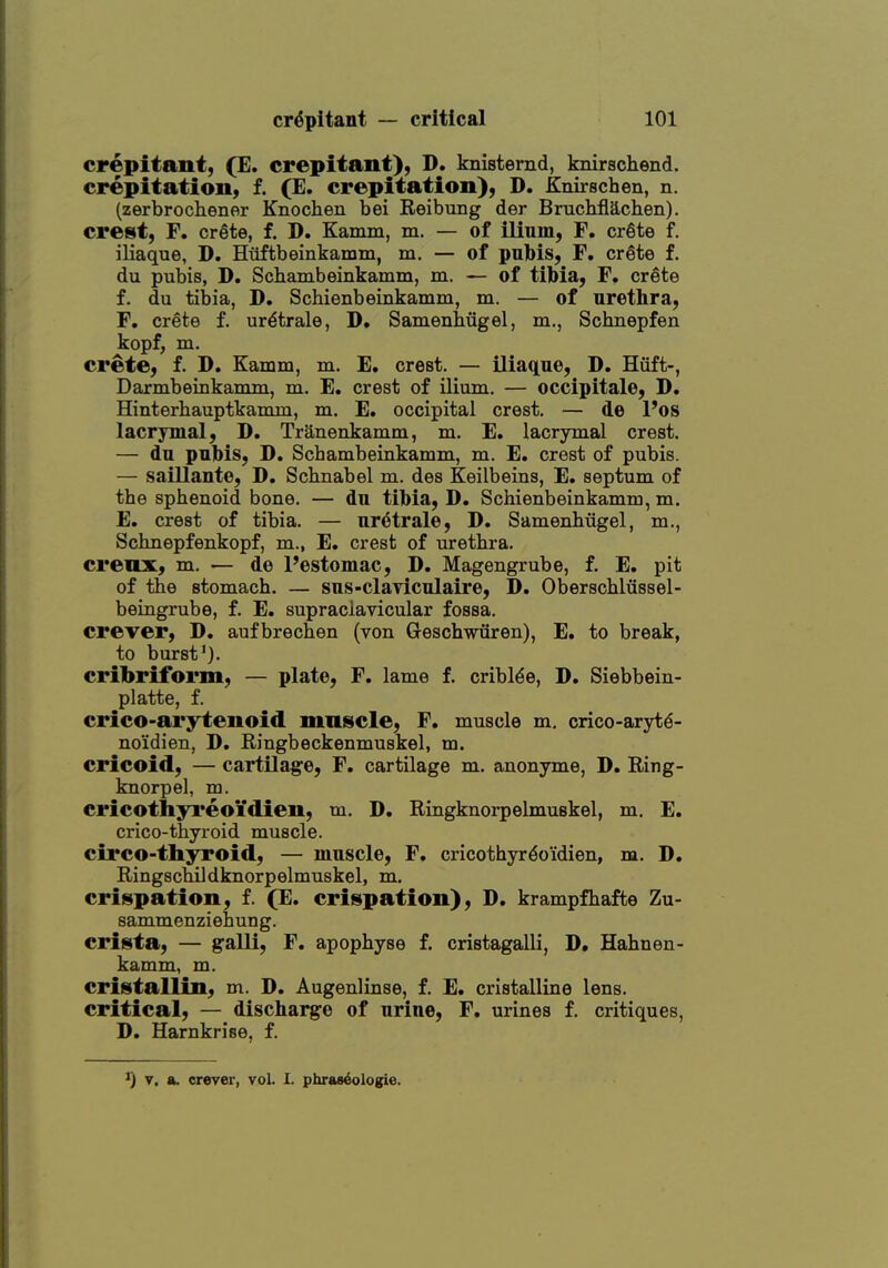 crepitant, (E. crepitant), D. knistemd, knirschend. crepitation, f. (E. crepitation), D. Knirschen, n. (zerbrochener Knochen bei Reibung der Brucbflachen). crest, F. crete, f. D. Kamm, m. — of ilium, F. erSte f. iliaque, D. Huftbeinkamm, m. — of pubis, F. crete f. du pubis, D. Scbambeinkamm, m. — of tibia, F. crete f. du tibia, D. Schienbeinkamm, m. — of urethra, F. Crete f. ur^trale, D. Samenhugel, m., Schnepfen kopf, m. Crete, f. D. Kamm, m. E. crest, — iliaque, D. Hiift-, Darmbeinkamm, m. E. crest of ilium. — occipitale, D. Hinterhauptkamm, m. E. occipital crest. — de Pos lacrymal, D. Tranenkamm, m. E. lacrymal crest. — du pubis, D. Scbambeinkamm, m. E. crest of pubis. — saillante, D. Schnabel m. des Keilbeins, E. septum of the sphenoid bone. — du tibia, D. Schienbeinkamm, m. E. crest of tibia. — ur^trale, D. Samenhiigel, m., Schnepfenkopf, m., E. crest of urethra. crenx, m. — de I'estomac, D. Magengrube, f. E. pit of the stomach. — sus-claTiculaire, D. Oberschliissel- beingrube, f. E. supraclavicular fossa. crever, D. aufbrechen (von Geschwiiren), E. to break, to burst'). cribriform, — plate, F. lame f. cribl^e, D. Siebbein- platte, f. crico-arytenoid mniscle, F. muscle m, crico-arytd- no'idien, D. Ringbeckenmuskel, m. cricoid, — cartilage, F. cartilage m. anonyme, D. Ring- knorpel, m. cricothyreoi'dien, m. D. Ringknorpelmuskel, m. E. crico-thyroid muscle, circo-thyroid, — muscle, F. cricothyr^oidien, m. D. Ringschildknorpelmuskel, m. crispation, f. (E. critspation), D. krampfhafte Zu- sammenziehung. crista, — galli, F. apophyse f. cristagalli, D. Hahnen- kamm, m. cristallin, m. D. Augenlinse, f. E. cristalline lens, critical, — discharge of urine, F. urines f. critiques, D. Harnkrise, f.