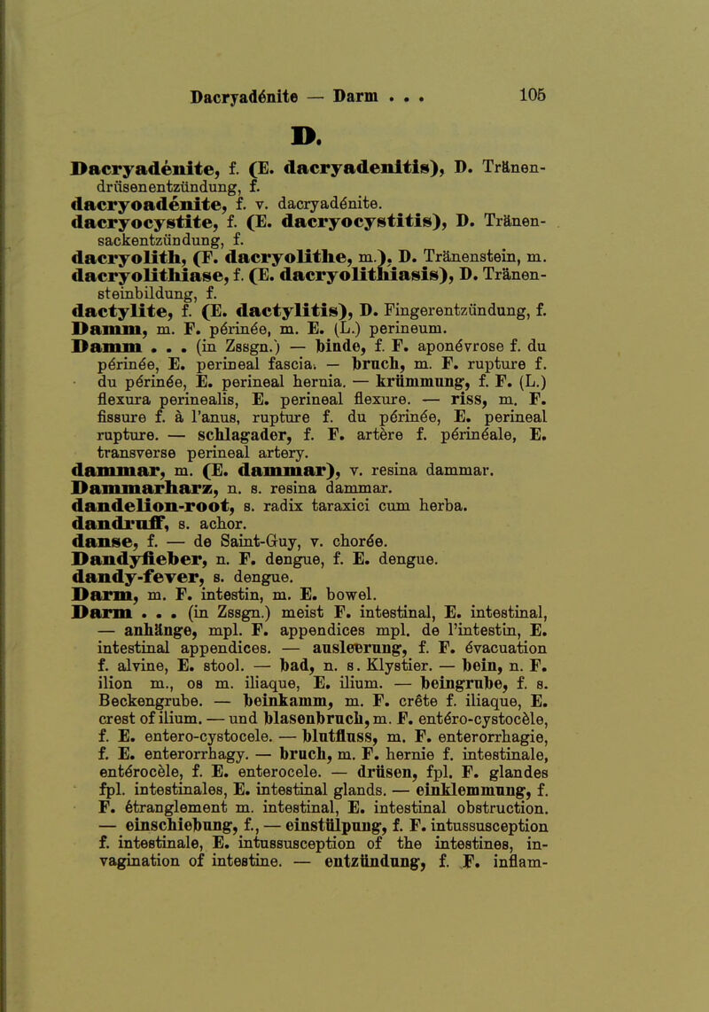 Dacryad6nite — Darm . • . 106 I>. Dacryadenite, f. (E. dacryadenitis), D. Trftnen- driisenentzundung, f. dacryoadenite, f. v. dacryad^nite. dacryocystite, f. (E. dacryocystitis), D. Tranen- sackentztiriduQg, f. dacryolith, (F. dacryolithe, m.). D. Tranenstein, m. dacryolithiase, f. (E. dacryolitmasis), D. Tranen- steinbildung, f. dactylite, f. (E. dactylitis), D. Fingerentzundung, f. Damm, m. F. p6iia^e, m. E. (L.) perineum. Damm ... (in Zssgn.) — Mnde, f. F. apondvrose f. du p6rinde, E. perineal fascial — brucli, m. F. rupture f. du pdrin^e, E. perineal hernia. — kriimmung, f. F. (L.) flexura perinealis, E. perineal flexure. — riss, m. F. fissure f. a I'anus, rupture f. du pdrinde, E. perineal rupture. — schlagader, f. F. artere f. p^rin^ale, E. transverse perineal artery, dammar, m. (E, dammar), v. resina dammar. Dammarharz, n. s. resina dammar, dandelion-root, s. radix taraxici cum herba. dandruff, s. achor. danse, f. — de Saint-Gruy, v. chorde. Dandyfieber, n. F. dengue, f. E. dengue, dandy-fever, s. dengue. ]>arm, m. F. intestin, m. E. bowel. Darm ... (in Zssgn.) meist F. intestinal, E. intestinal, — anhUnge, mpl. F. appendices mpl. de I'intestin, E. intestinal appendices. — ausleBrnng, f. F. Evacuation f. alvine, E. stool. — Ibad, n. s. Klystier. — l)ein, n. F. ilion m., os m. iliaque, E. ilium. — Ibeingrulbe, f. s. Beckengrube. — beinkaiiim, m. F. crSte f. iliaque, E. crest of ilium. — und blasenbrncli, m. F. ent^ro-cystocMe, f. E. entero-cystocele. — Mntflnss, m. F. enterorrhagie, f. E. enterorrhagy. — bruch, m. F. hernie f. intestinale, ent^rocele, f. E. enterocele. — driisen, fpl. F. glandes fpl. intestinales, E. intestinal glands. — einklemmiing, f. F. 6tranglement m. intestinal, E. intestinal obstruction. — einschiebung, f., — einstiilpnng, f. F. intussusception f. intestinale, E. intussusception of the intestines, in- vagination of intestine. — entziindnng, f. ,F. inflam-