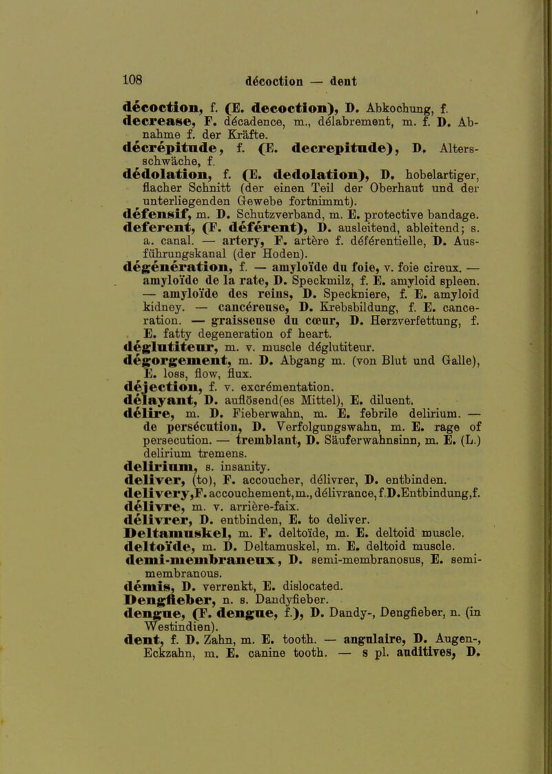 decoction, f. (E. decoction), D. Abkochung, f. decrease, F. decadence, m., d^labrement, m. f. D. Ab- ^nahme f. der Krafte. decrepitude, f. (E. decrepitude), D. Alters- scbwaclie, f. d^dolation, f. (E. dedolation), D. bobelartiger, flacber Scbnitt (der einen Teil der Oberhaut und der unterliegenden Gewebe fortnimmt). defeniskif, m. D, Schutzverband, m. E. protective bandage, deferent, (F. deferent), D. ausleitend, ableitend; s. a. canal. — artery, F. artere f. d^fdrentielle, D. Aus- fiibrungskanal (der Hoden). degeneration, f. — amyloide dn foie, v. foie cireux. — amyloi'de de la rate, D. Speckmilz, f. E. amyloid spleen. — amyloide des reins, D. Speckniere, f. E. amyloid kidney. — canc^reuse, D. Krebsbildung, f. E. cance- ration. — graisseuse du coeur, D. Herzverfettung, f. E. fatty degeneration of heart, d^glutiteur, m. v. muscle d^glutiteur. degorgement, m. D. Abgang m. (von Blut und Galle), E. loss, flow, flux, dejection, f. v. excrdmentation. delayant, D. aufl68end(es Mittel), E, diluent, d^lire, m. D. Fieberwabn, m. E. febrile delirium. — de pers^cntion, D. Verfolgungswahn, m. E. rage of persecution. — tremblant, D. Sauferwahnsinn, m. E. (L.) delirium tremens, delii'iuni, s. insanity. deliver, (to), F. accoucher, d^livrer, D. entbinden. delivery,F. accouchement, m., d^livrance, f.D.Entbindung.f. delivre, m. v. arriere-faix. dellTrer, D. entbinden, E. to deliver. Deltamuskel, m. F. deltoide, m. E. deltoid muscle, deltoi'de, m. D. Deltamuskel, m. E, deltoid muscle, demi-membraneux, D. semi-membranosus, E. semi- membranous, demis, D. verrenkt, E. dislocated. Dengfieber, n. s. Dandyfieber. dengue, (F. dengue, f.), D. Dandy-, Dengfieber, n. (in Westindien). dent, f. D, Zahn, m. E. tooth. — angnlaire, D. Augen-, Eckzahn, m. E. canine tooth. — s pi. auditives, D.