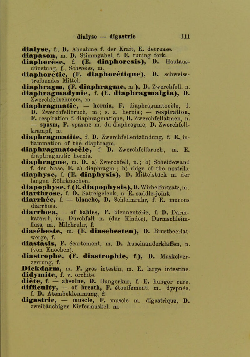 dialysie, f., D. Abnahme f. der Kraft, E. decrease. <liapason, m. D. Stimmgabel, f. E. tuning fork, diaphorese, f. (E. diaphoresis), D. Hautaus- diinstung, f., Schweiss, m. diaphoretic, (F. diaphoretiqne), D. schweiss- treibendes Mittel. diaplu'ag'in, (F. diaphragiiie, m.), D. Zwerchfell, n. diaplu'agmadynie, f. (E. diapliragmalgia), D. Zwerchfellschmei'z, m. tliaplii'agmatic, — hernia, F. diaphragmatocele, f. D. Zwerchfellbruch, m.; s. a. hernia; — respiration, F. respiration f. diaphragmatique, D. Zwerchfellatmen, n. — spasm, F. spasme m. du diaphragme, D. Zwerchfell- krampf, va. diaphragmatite, f. D. Zwerchfellentzundung, f. E. in- flammation of the diaphragm. diapliragmatocele, f. D. Zwerchfellbrnch, m. E. diaphragmatic hernia. fliaphragme, m, D. a) Zwerchfell, n.; b) Scheidewand f. der Nase, E. a) diaphragm.; b) ridge of the nostrils. diaphyse, f. (E. diaphysis), D. Mittelstiick m. der Ian gen Rohi-knochen. diapophyse, f. (E. €liapophysis),D.Wirbelfortsatz,m. diarthrose, f. D. Sattelgelenk, n. E. saddle-joint. diarrhee, f. — blanche, D. Schleimruhr, f. E. mucous diarrhoea. diarrhoea, — of hahies, F. blennent^rie, f. D. Dai-m- katarrh, m., Durchfall n. (der Kinder), Darmschleim- fluss, m., Milchruhr, f. diasebeste, m. (E. diasebesten), D. Brustbeerlat- werge, f. diastasis, F. 6cartement, m. D. Auseinanderklaffen, n. (von Knochen). cliastrophe, (F. diastrophie, f.), D. Muskelver- zerrung, f. I>ickdanii, m. F. gros intestin, m. E. large intestine, didymite, f. v. orchite. diete, f. — ahsolue, D. Hungerkur, f. E. hunger cure, difficulty, — of hreath, F. ^touffement, m., dyspnde, f. D. Atembeklemmung, f. digastric, — muscle, F. muscle m. digastrique, D. zweibauchiger Kiefermuskel, m.