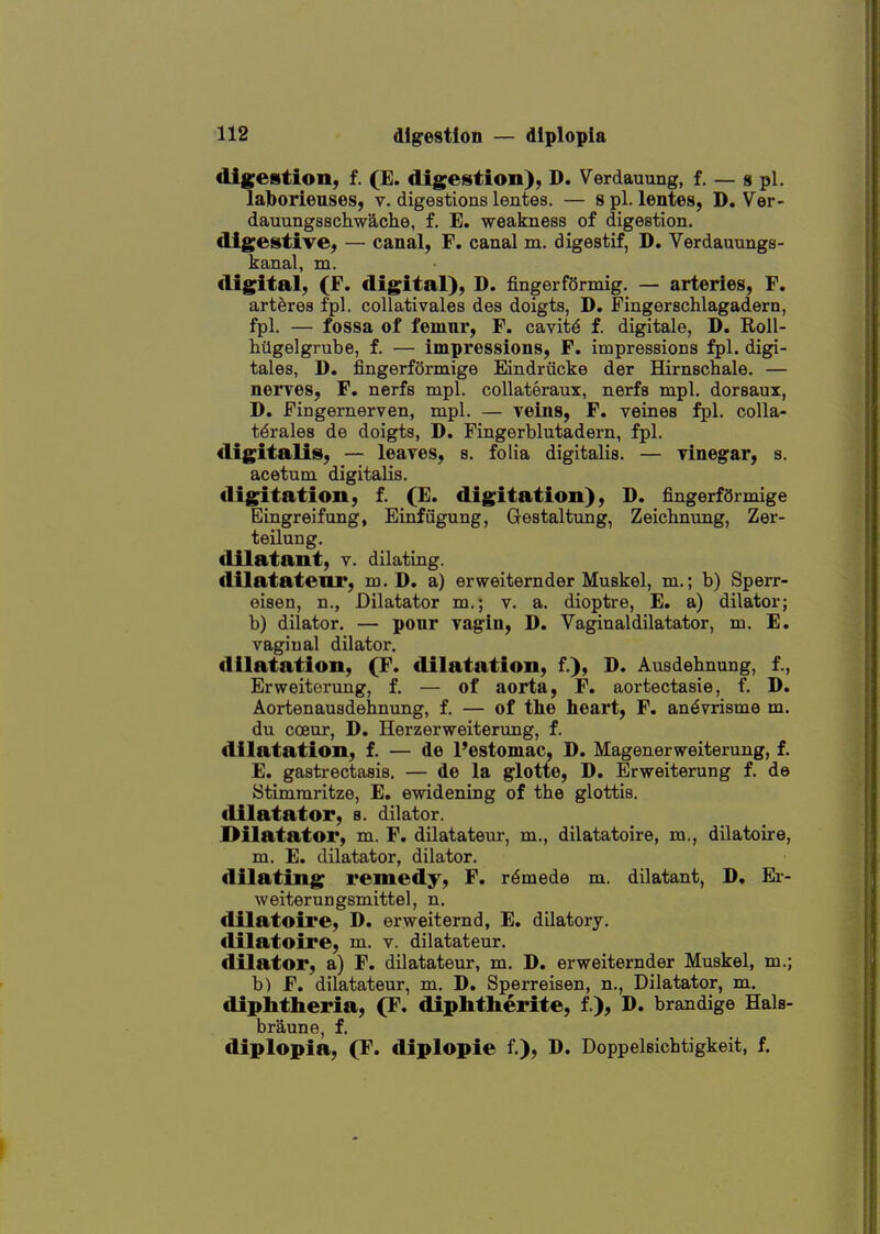 dig^estion, f. (E. digestion), D. Verdauung, f. — g pi. lalborieuses, v. digestions lentes. — spl. lentes, D. Ver- dauungsschwache, f. E. weakness of digestion. digestive, — canal, F. canal m. digestif, D. Verdauungs- kanal, m. digital, (F. digital), D. fingerfSrmig. — arteries, F. art^res fpl. coUativales des doigts, D. Fingerschlagadern, fpl. — fossa of femur, F. cavitd f. digitale, D. Roll- hilgelgrube, f. — impressions, F. impressions fpl. digi- tales, D. fingerfSrmige Eindriicke der Hirnschale. — nerves, F. nerfs mpl. collateraux, nerfs mpl. dorsaux, D. Fingernerven, mpl. — yeins, F. veines fpl. colla- t^rales de doigts, D. Fingerblutadern, fpl. digitalis, — leaves, s. folia digitalis. — vinegar, s. acetum digitalis, digitation, f. (E. digitation), D. fingerfdrmige Eingreifung, Einfiigung, Gestaltung, Zeiclinung, Zer- teilung. dilatant, v. dilating. dilatatear, m. D. a) erweiternder Muskel, m.; b) Sperr- eisen, n., Dilatator m.; v. a. dioptre, E. a) dilator; b) dilator. — ponr vagin, D. Vaginal dilatator, m. E. vaginal dilator, dilatation, (F. dilatation, f.), D. Ausdebnang, f., Erweitorung, f. — of aorta, F. aortectasie, f. D. Aortenausdebnung, f. — of the heart, F. an^vrisme m. du cceur, D. Herzerweiterung, f. dilatation, f. — de Pestomac, D. Magenerweiterung, f. E. gastrectasis. — de la glotte, D. Erweiterung f. de Stimraritze, E. ewidening of tbe glottis. dilatator, s. dilator. Dilatator, m. F. dilatateur, m., dilatatoire, m., dilatoire, m. E. dilatator, dilator, dilating remedy, F. r^mede m. dilatant, D. Er- weiterungsmittel, n. dilatoire, D. erweiternd, E. dilatory, dilatoire, m. v. dilatateur. dilator, a) F. dilatateur, m. D. erweiternder Muskel, m.; b) F. dilatateur, m. D. Sperreisen, n., Dilatator, m. diphtheria, (F. diphtherite, f ), D. brandige Hals- braune, f. diplopia, (F. diplopie f.), D. Doppelsichtigkeit, f.