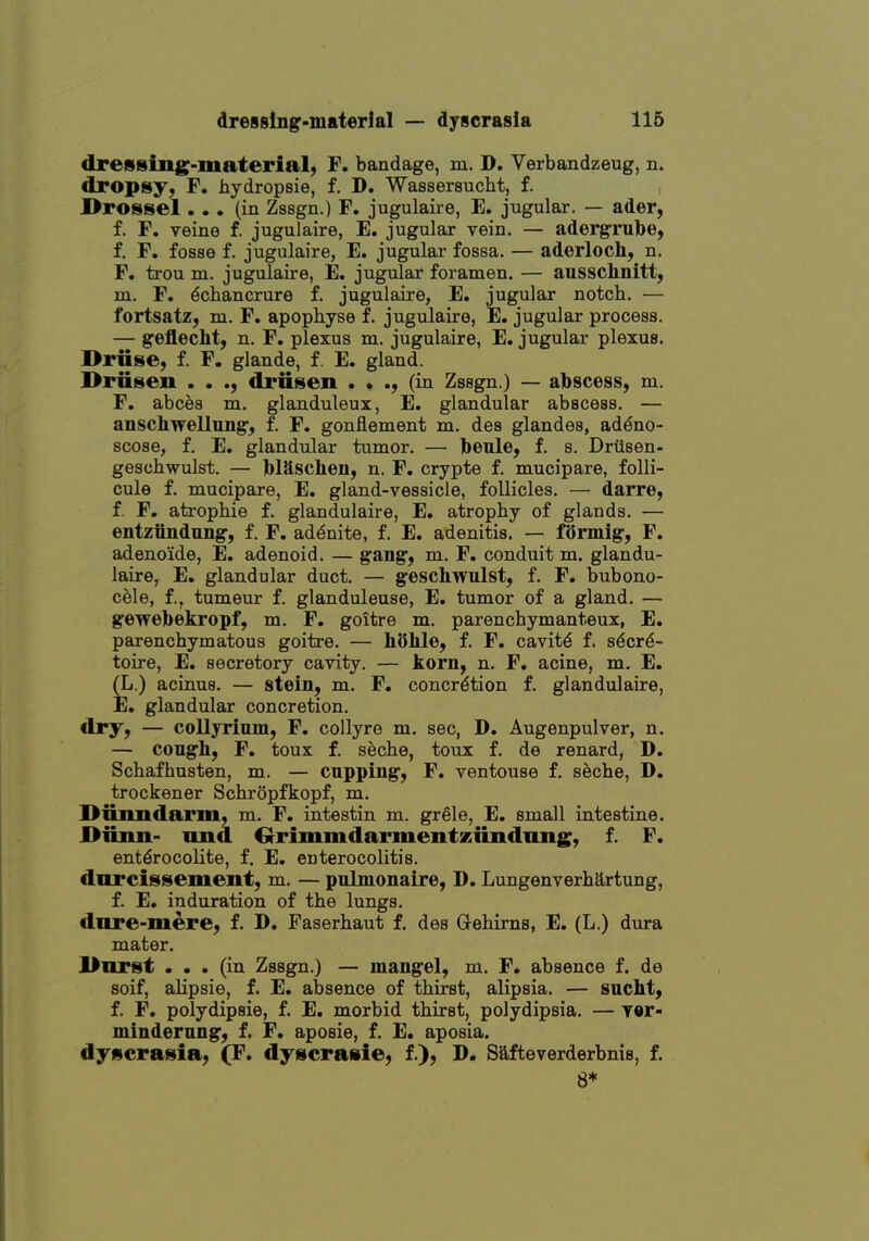 dressing-material, F. bandage, m. D. Verbandzeug, n. dropsy, F. hydropsie, f. D. Wassersucht, f. J[>rosseI... (in Zssgn.) F. jugulaire, E. jugular. — ader, f. F. veine f. jugulaire, E. jugular vein. — adergrulbe, f. F. fosse f. jugulaire, E. jugular fossa. — aderloch, n. F. trou m. jugulaire, E. jugular foramen. — aussclinitt, m. F. ^chancrure f. jugulaire, E. jugular notch. — fortsatz, m. F. apophyse f. jugulaire, E. jugular process. — geflecht, n. F. plexus m. jugulaire, E. jugular plexus. Druse, f. F, glande, f. E. gland. I>riisen . . ., driiseii . • ., (in Zssgn.) — abscess, m. F. abces m. glanduleux, E. glandular abscess. — anschwellung, f. F. gonflement m. des glandes, ad^no- scose, f. E. glandular tumor. — Ibeule, f. s. Driisen- geschwulst. — blaschen, n. F. crypte f. mucipare, folli- cule f. mucipare, E. gland-vessicle, follicles. — darre, f. F, ati'ophie f. glandulaire, E. atrophy of glands. — entzttndimg, f. F. ad^nite, f. E. adenitis. — formlg, F. adenoide, E. adenoid. — gang, m. F. conduit m. glandu- laire^ E. glandular duct. — geschwulst, f. F. bubono- cele, f., tumeur f. glanduleuse, E. tumor of a gland. — gewebekropf, m. F. goitre m. parenchymanteux, E. parenchymatous goitre. — hOhle, f. F. cavity f. s^cr^- toire, E. secretory cavity. — korn, n. F. acine, m. E. (L.) acinus. — stein, m. F. concretion f. glandulaire, E. glandular concretion. dry, — collyrimn, F, collyre m. sec, D. Augenpulver, n. — congh, F. toux f. seche, toux f. de renard, D. Schafhusten, m. — cnpping, F. ventouse f. seche, D. trockener Schropfkopf, m. Diiimdarm, m. F. intestin m. grele, E. small intestine. l>iiim- nnd Orimmdariuentxiiiidiing, f. F. ent^rocolite, f. E. enterocolitis, darcissement, m, — pnlmonaire, D. Lungenverhartung, f. E. induration of the lungs, dnre-mere, f. D. Faserhaut f. des G-ehirns, E. (L.) dura mater. l>iirst ... (in Zssgn.) — mangel, m. F. absence f. de soif, alipsie, f. E. absence of thirst, alipsia. — sncht, f. F. polydipsie, f. E. morbid thirst, polydipsia. — yer- mindernng, f. F. aposie, f. E. aposia. dyscrasia, (F. dyscrasie, f.), D. Safteverderbnis, f. 8*