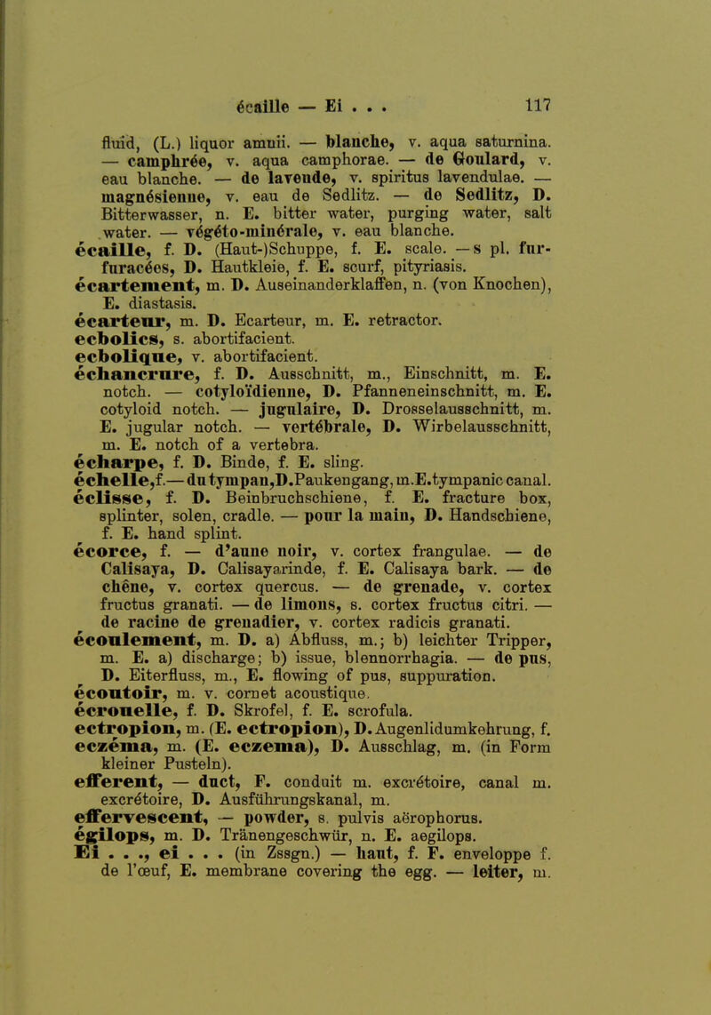 fluid, (L.) liquor amnii. — blanche, v. aqua saturnina. — camphr^e, v. aqua camphorae. — de Goulard, v. eau blaache. — de layeude, v. spiritus lavendulae. — luagn^sieuue, v. eau de Sedlitz. — de Sedlitz, D. Bitterwasser, n. E. bitter water, purging water, salt water. — v^g6to-mm<5rale, v. eau blanche, ecaille, f. D. (Haut-)Scliuppe, f. E. scale. — s pi. fiir- furac6es, D. Hautkleie, f. E. scurf, pityriasis, ecartement, m. D. Auseinanderklaffen, n. (von Knochen), E. diastasis, ecartenr, m. D. Ecarteur, m. E. retractor, ecbolics, s. abortifacient. ecbolique, v. abortifacient. echaiicmre, f. D. Ausschnitt, m., Einschnitt, m. E. notch. — cotyloidienne, D. Pfanneneinschnitt, m. E. cotyloid notch. — jugiilaire, D. Drosselausschnitt, m. E. jugular notch. — vert^brale, D. Wirbelausschnitt, m. E. notch of a vertebra, echarpe, f. D. Binde, f. E. sling. eclielle,f.— du tympaii,D.Paukengang, m.E.tympanic canal. eclipse, f. D. Beinbruchschiene, f. E. fracture box, splinter, solen, cradle. — pour la main, D. Handschiene, f. E. hand splint. ecorce, f. — d'aune noir, v. cortex frangulae. — de Calisaya, D. Calisayarinde, f. E. Calisaya bark. — de chene, v. cortex quercus. — de grenade, v. cortex fructus granati. — de limons, s. cortex fructus citri. — de racine de grenadier, v. cortex radicis granati. econlement, m. D, a) Abfluss, m.; b) leichter Tripper, m. E. a) discharge; b) issue, blennorrhagia. — de pus, D. Eiterfluss, m., E. flowing of pus, suppuration. econtoir, m. v. comet acoustique. ecronelle, f. D. Skrofel, f. E. scrofula, ectropion, m. (E. ectropion), D. Augenlidumkehrung, f. eczema, m. (E. eczema), D. Ausschlag, m. (in Form kleiner Pusteln). efferent, — duct, F. conduit m. excr^toire, canal m, excr^toire, D. Ausfiihrungskanal, m. effervescent, — powder, s. pulvis aerophorus. eg^ops, m. D. Tranengeschwur, n. E. aegilops. Ei . . ., ei . . . (in Zssgn.) — haut, f. F. enveloppe f. de I'cBuf, E, membrane covering the egg. — letter, m.