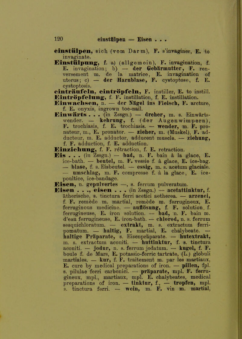 einstUlpen, sich (vom Darm), F. s'lnraginer, E. to invaginate. Einstttlpimg, f. a) (allgeinein), F. invagination, f. E. invagination; b) — der Gebarmutter, F. ren- versetnent m. de la matrice, E. invagination of uterus; c) — der Harnblase, F. cystoptose, f. E. cystoptosis. eintriiiifeln, eintropfeln, F. instiller, E. to instill. JEiintropfelluig, f. F. instillation, f. E. instillation. £mwacli«eii, n. — der Nilgel ins Fleiscb, F. arcture, f. E. onyxis, ingrown toe-nail. Eiiiwarts ... (in Zssgn.) — dreher, m. s. Einwarts- wender. — kehrnngf, f. (der Augenwimpern), F. trocliiasis, f. E. trochiasis. — wender, m. F. pro- nateur, m., E. pronator. — zieher, m. (Muskel), F. ad- ducteur, m. E. adductor, adducent muscle. — ziehnug, f. F. adduction, f. E. adduction. Kinzieliiuig, f. F. r6ti-action, f. E, retraction. Eis ... (in Zssgn.) — bad, n. F. bain a la glace, E, ice-bath. — beutel, m. F. vessie f. k glace, E. ice-bag. — blase, f. 8. Eisbeutel. — essig, m. s. acetum glaciale. — umschlag, m. F. compresse f. a la glace, E. ice- poultice, ice-bandage. Eisen, n. gepulvertes —, s. ferrum pulveratum. JBisen . . eiisen ... (in Zssgn.) — acetattinktnr, f. atherische, s. tinctura ferri acetici aetherea. — arzenei, f. F. remade m. martial, remade m. ferrugineux, E. ferruginous medicine. — anflSsiing, f. F. solution, f. ferrugineuse, E. iron solution. — bad, n. F. bain m. d'eau ferrugineuse, E. iron-bath. — chlorod, n. s. ferrum sesquichloratum. — extrakt, m. s. extractum ferri- pomatum. — haltig, F. martial, E. chalybeate. — haltige PrUparate, s. EisenprS,parate. — bntextrakt, m. s. extractum aconiti. — hnttinktnr, f. s. tinctura aconiti. — jodur, n. s. ferrum jodatum. — kngel, f. F. boule f. de Mars, E. potassio-ferric tartrate, (L.) globuli martiales, — kur, f. F. traitement m. par les martiaux, E. cure by medical preparations of iron. — pillen, fpl. 8. pilulae ferri carbonici. — prRparate, mpl. F. ferru- gineux, mpl., martiaux, mpl. E. chalybeates, medical preparations of iron. — tinktur, f,, — tropfen, mpl. s. tinctura ferri. — wein, m. F. vin m. martial.