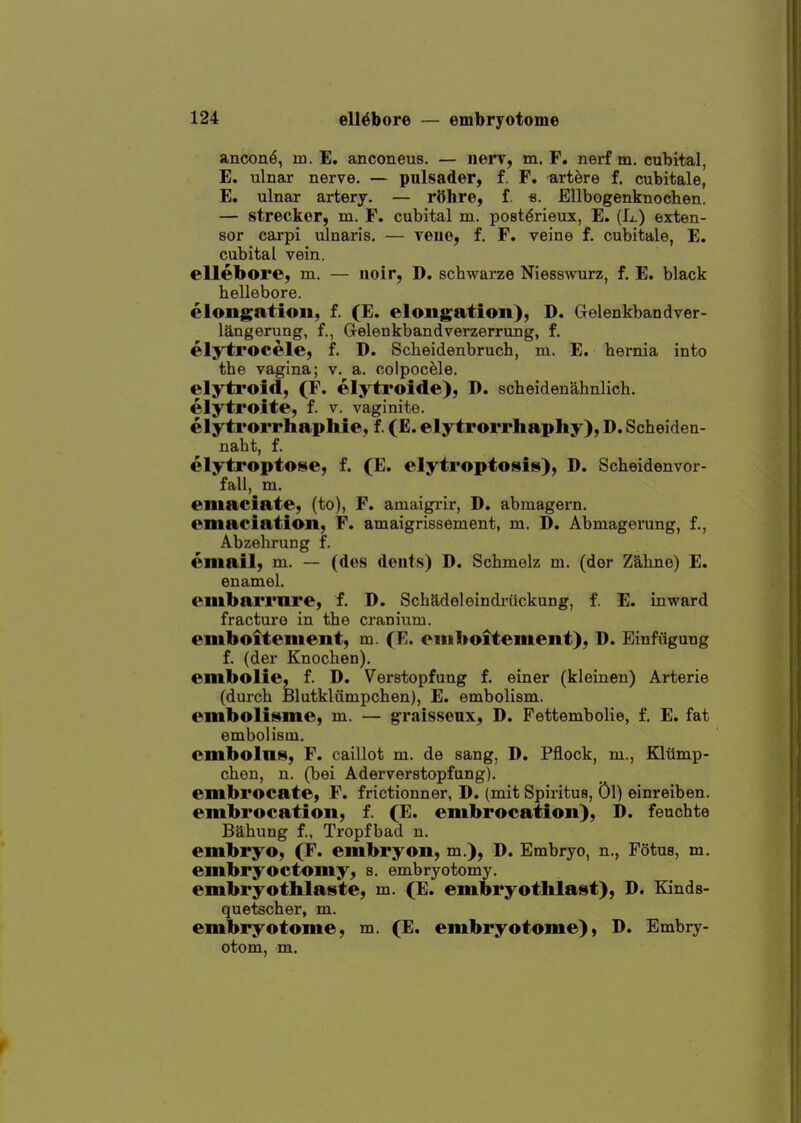 ancon^, m. E. anconeus. — uerv, m. F. nerf m. cubital, E. ulnar nerve. — pnlsader, f. F. artere f. cubitale, E. ulnar artery. — rOhre, f. «. Ellbogenknochen. — strecker, m. F. cubital m. post^rieux, E. (L.) exten- sor carpi ulnaris. — veiie, f. F. veine f. cubitale, E. cubital vein. ellebore, m. — noir, D. schwarze Niesswurz, f. E. black hellebore. elongation, f. (E. elongation), D. Gelenkbandver- langerung, f., Gelenkbandverzerrung, f. elytrocele, f. D. Scbeidenbruch, m. E. hernia into the vagina; v. a. colpocele. elytroid, (F. elytroide), D. scheidenahnlich. elytroite, f. v. vaginite. elytrorrhaphie, f. (E. elytrorrhaphy), D. Scheiden- naht, f. elytroptofsie, £. (E. elytroptosis), D. Scheidenvor- fall, m. emaciate, (to), F. amaigrir, D. abmagern. emaciation, F. amaigrissement, m. D. Abmagorung, f., Abzehrung f. email, m. — (des dents) D. Schmolz m. (dor Zahno) E. enamel. embarrnre, f. D. Schadeleindriickung, f. E. inward fracture in the cranium, emboitenient, m. (E. eniboitement), D. Einfiigung f. (der Knochen). embolie, f. D. Verstopfung f. einer (kleinen) Arterie (durch felutkliimpchen), E. embolism. emboli»«me, m. — graissenx, D. Fettembolie, f. E. fat embolism. embolnis, F. caillot m. de sang, D. Pflock, m., Kliimp- chen, n. (bei Aderverstopfung). embrocate, F. frictionner, D. (mit Spiritus, Ol) einreiben. embrocation, f. (E. embrocation), D. feuchte Bahung f., Tropfbad n. embryo, (F. embryon, m.), D. Embryo, n., Fotus, m. embryoctomy, s. embryotomy. embryothlai^te, m. (E. embryothlai»t), D. Kinds- quetscher, m. embryotome, m. (E. embryotome), D. Embry- otom, m.