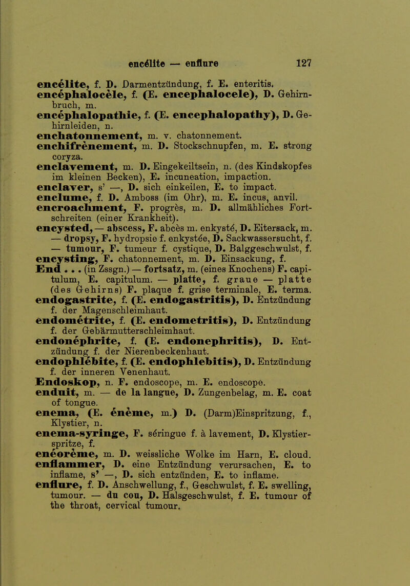 enc^lite, f. D. Darmentztlndung, f. E. enteritis, encephalocele, f. (E. encephalocele), D. Gehirn- bruch, m. encephalopathies f. (E. encephalopathy), D. Ge- hirnleiden, n. enchatonnement, m. v. chatonnement. enchifrenementj m. D. Stockschnupfen, m. E. strong coryza. enclavement, m. D. Eingekeiltsein, n. (des Kindskopfes im kleinen Becken), E. incuneation, impaction. enclaver, s' —, D. sich einkeilen, E. to impact. enclnme, f. D. Amboss (im Ohr), m. E. incus, anvil. encroachment, F. progr^s, m. D. allmahliches Fort- schreiten (einer Krankheit). encysted, — albscess, F. abces m. enkystd, D. Eitersack, m. — dropsy, F. hydropsie f. enkystde, D. Sackwassersucht, f. — tumour, F. tumeur f. cystique, D. Balggeschwulst, f. encysting, F. chatonnement, m. D. Einsackung, f. find ... (in Zssgn.) — fortsatz, m. (eines Knochens) F. capi- tulum, E. capitulum. — platte, f. graue — platte (des Gehirns) F. plaque f. grise terminale, E. terma. endogastrite, f. (E. endogastritis), D. Entzundung f. der Magenschleimhaut. endometrite, f. (E. endometritis), D. Entzundung f. der Gebarmutterschleimhaut. endonephrite, f. (E. endonephritis), D. Ent- zfindung f. der Nierenbeckenhaut. endophlebite, f. (E. endophlebitis), D. Entzundung f. der inneren Venenbaut. Endoskop, n. F, endoscope, m. E. endoscope, enduit, m. — de la langne, D. Zungenbelag, m. E. coat of tongue. enema, (E. eneme, m.) D. (Darm)Einspritzung, f., Klystier, n. enema-syringe, F. s^ringue f. a lavement, D. Klystier- spritze, f. eneoreme, m. D. weisslicbe Wolke im Ham, E. cloud, enflammer, D. eine Entzundung verursachen, E. to inflame, s' —, D. sich entzunden, E. to inflame, enflnre, f. D. Anschwellung, f., Geschwulst, f. E. swelling, tumour. — du con, D. Halsgeschwulst, f. E. tumour of the throat, cervical tumour.