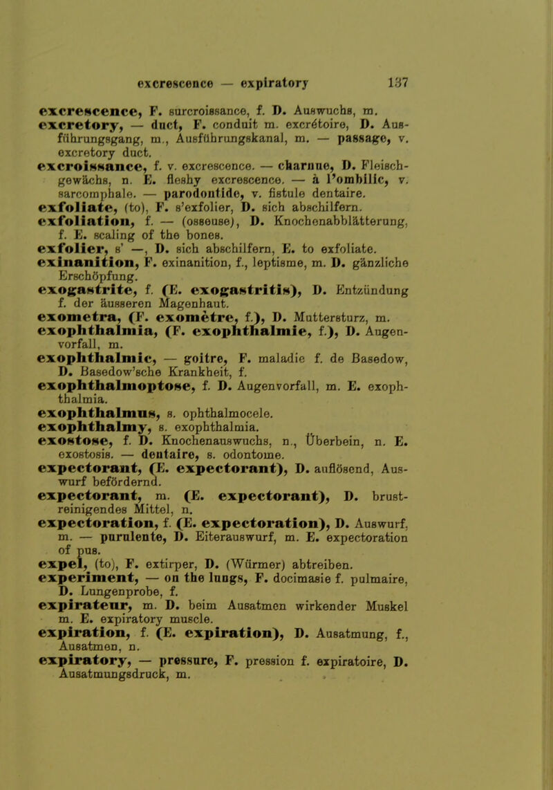 excrewcence, F. Burcroissance, f. D. Auswuchg, m. excretory, — duct, F. conduit m. excr^toiro, D. Aus- fiihrungsgang, m., AuBfiihrungskanal, m. — passage, v, excretory duct, excroiHHance, f. v. excrescence. — cbarnno, D. Floisch- gewach8, n. E. floHhy excrescence. — a I'ombilic, v. sarcomphale. — parodontide, v. fistule dentaire. exfoliate, (to), F. s'exfolier, D. sich abschilfern. exfoliation, f. — (oseeusej, D. Knochenabbiatterung, f. E. scaling of the bones, exfolier, s' —, D. sich abschilfern, E. to exfoliate, exinanition, F. exinanition, f., leptisme, m. D. g^nzliche Efbchopfung. exogaHtrite, f. (E. exogaHtritiH), D. Entziindung f. der auBseren Maf^onhaut. exometra, (F. exometre, f.), D. Muttersturz, m. exophthalmia, (F. exophthalmie, f.), D. Augen- vorfall, m. exophthalmic, — goitre, F. maladic f. de Basedow, D, Basedow'sche Krankheit, f. exophthalmopto^e, f. D. Augenvorfall, m. E. exoph- thalmia. exophthalman, s. ophthalmocele. exophthalmy, s. exophthalmia. exOMtOHe, f. D. Knochenauswuchs, n., Oberbein, n. E. oxost<J8i8. — detitaire, s. odontome. expectorant, (E. expectorant), D. auflSscnd, Aus- wurf befOrdernd. expectorant, m. (E. expectorant), D. brust- reinigendes Mittel, n. expectoration, f. (E. expectoration), D. Auswurf, m. — parulente, D. Eiterauswurf, m. E. expectoration of pus. expel, (toj, F. extirper, D. (Wiirmer) abtreiben. experiment, — on the lungs, F. docimasie f. pulmaire, D. Lungenprobe, f. expiratenr, m. D. beim Ausatmen wirkender Muskel m. E. expiratory muscle, expiration, f. (E. expiration), D. Ausatmung, f., Ausatmen, n. expiratory, — pressure, F, pression f. eipiratoire, D. Ausatmungsdruck, m.