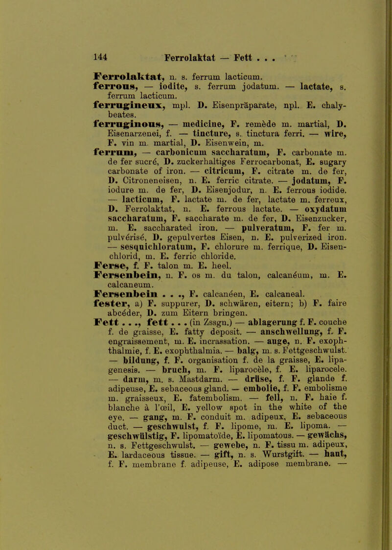 I^errolaktat, n. s. ferrum lacticum. ferrouis, — iodite, s. ferrum jodatum. — lactate, s. ferrum lacticum. ferrngineux, mpl. D, Eisenpraparate, npl. E. chaly- beates. ferruginoiis, — medicine, F. remade m. martial, D. Eieenarzenei, f. — tincture, s. tinctura ferri. — wire, F. vin m. martial, D. Eisenwein, m. ferrum, — carbonicnm saccharatnm, F. carbonate m. de fer sucr^, D. zuckei-haltiges Ferrocarbonat, E. sugary cai-bonate of iron. — citricum, F. citrate m. de fer, D. Citroneneisen, n. E. ferric citrate. — jodatum, F. iodure m. de fer, D. Eisenjodur, n. E. ferrous iodide. — lacticum, F. lactate m. de fer, lactate m. ferreux, D. Ferrolaktat, n. E. ferrous lactate. — oxydatnm saccharatnm, F. saccharate m. de fer, D. Eisenzucker, m. E. saccharated iron. — pulveratnm, F. fer m. pulv^ris^, D. gepulvertes Eisen, n. E. pulverized iron. — sesqnicliluratnm, F. chlorure m. ferrique, D. Eiseu- chlorid, m. E. ferric chloride. Ferse, f. F. talon m. E. heel. Fersenbein, u. F. os m. du talon, calcan^um, m. E. calcaneum. Fertsenbein • • F. calcan^en, E. calcaneal, fei^ter, a) F. suppurer, D. schwaren, eitern; b) F. faire abc^der, D. zum Eitern bringen. Fett..., fett... (in Zssgu.) — ablagerung f. F. couche f. de giaisse, E. fatty deposit. — auschwellnng, f, F. engraissement, m. E. incrassation. — auge, n. F. exoph- thalmie, f. E. exophthalmia. — balg, m. s. Fettgeschwulst. — bildnng, f. F. organisation f. de la graisse, E. lipa- genesis. — brncli, m. F. liparocele, f. E, liparocele. — darm, m. s. Mastdarm. — drllse, f. F. glande f. adipeuse, E. sebaceous gland. — embolie, f. F. embolisme m. graisseux, E. fatembolism. — fell, n. F. haie f. blanche a I'ceil, E. yellow spot in the white of the eye. — gang, m. F. conduit m. adipeux, E. sebaceous duct. — geschwnlst, f. F. lipome, ra. E. lipoma. — geschwiilstig, F. lipomato'ide, E. lipomatous. — gewScLs, n. 8. Fettgeschwulst. — gewebe, n. F. tissu m. adipeux, E. lardaceoua tissue. — gilt, n. s. Wurstgift. — haut, f. F. membrane f. adipeuse, E. adipose membrane. —