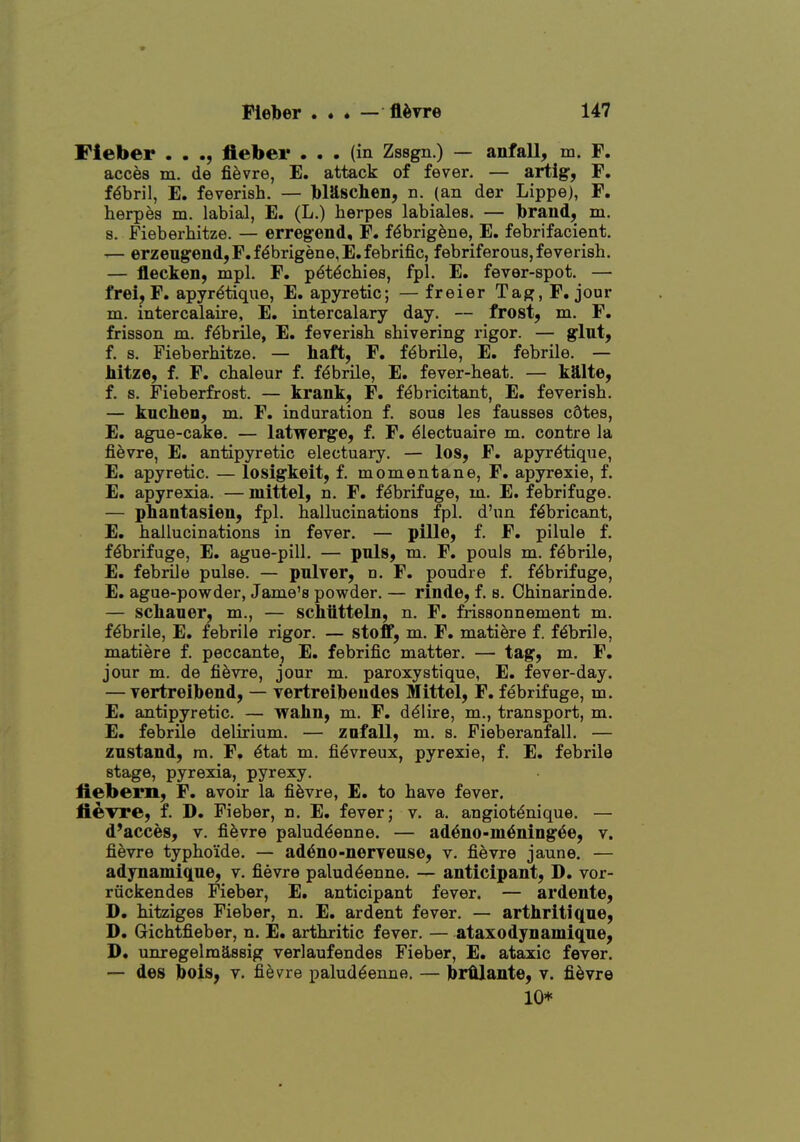 Fleber . . fleber ... (in Zssgn.) — anfall, m. F. acces m. de fievre, E. attack of fever. — artig, F. fibril, E. feverish. — Iblilscheii, n. (an der Lippe), F. herpes m. labial, E. (L.) herpes labiales. — Ibrand, m. s. Fieberhitze. — erregend, F. f^brigfene, E. febrifacient. — erzeugeiid,F.f^brigene,E.febrific, febriferous, feverish. — flecken, mpl. F. p^tdchies, fpl. E. fever-spot. — frei, F. apyr^tique, E. apyretic; — freier Tag, F, jour m. intercalaire, E. intercalary day. — frost, ra. F. frisson m. febrile, E, feverish shivering rigor. — glut, f. s. Fieberhitze. — haft, F. f^brHe, E. febrile. — Mtze, f. F. chaleur f. febrile, E. fever-heat. — k9.1te, f. s. Fieberfrost. — krank, F. fdbricitant, E. feverish. — knchea, m. F. induration f. sous les fausses cStes, E. ague-cake. — latwerge, f. F. ^lectuaire m. centre la fievre, E. antipyretic electuary. — los, F. apyrdtique, E. apyretic. — losigkeit, f. momentane, F. apyrexie, f. E. apyrexia. — mittel, n. F. febrifuge, m. E. febrifuge. — phantasieu, fpl. hallucinations fpl. d'nn f^bricant, E. hallucinations in fever. — pille, f. F. pilule f. febrifuge, E. ague-pill. — pnls, m. F. pouls m. fdbrile, E. febrile pulse. — pnlver, n. F. poudre f. febrifuge, E. ague-powder, Jame's powder. — rinde, f. s. Chinarinde. — schaner, m., — schtttteln, n. F. frissonnement m. febrile, E. febrile rigor. — stoff, m. F. matiere f. febrile, matiere f. peccante, E. febrific matter. — tag, m. F. jour m. de fievre, jour m. paroxystique, E. fever-day. — vertreibend, — vertreibeudes Mittel, F. febrifuge, m. E. antipyretic. — wahn, m, F. ddlire, m., transport, m. E. febrile delirium. — zofall, m. s. Fieberanfall. — zustand, m. F. 6tat m. fi^vreux, pyrexie, f. E. febrile stage, pyrexia, pyrexy. fiebern, F. avoir la fievre, E. to have fever. fievre, f. D. Fieber, n. E. fever; v. a. angiot^nique. — d'acces, v. fievre palud^enne. — ad^uo-m^ning^e, v. fievre typhoide. — ad^no-nerTense, v. fievre jaune. — adynamiqne, v. fievre palud^enne. — anticipant, D. vor- riickendes Fieber, E. anticipant fever. — ardente, D. hitziges Fieber, n. E. ardent fever. — arthritiqne, D. Gichtfieber, n. E. arthritic fever. — ataxodynamiqne, D. unregelmassig verlaufendes Fieber, E. ataxic fever. — des bois, v. fievre palud^enne. — br^aute, v. fievre 10*