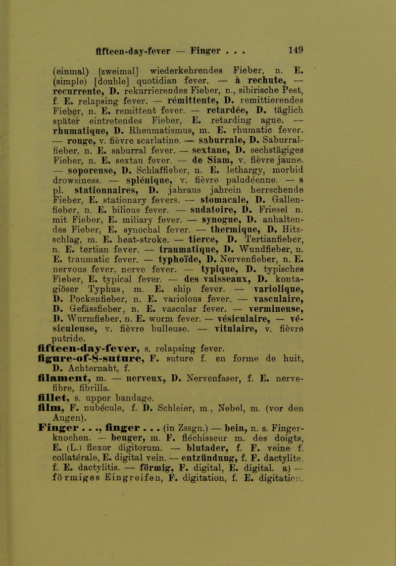 flfteen-day-fever (einmal) [zweimal] -wiederkehrendea Fieber, n. E. (simple) [double] quotidian fever. — a rechute, — recurrente, D. rekurrierendes Fieber, n., sibirische Pest, f. E. relapsing fever, — r^mittente, D. remittierendes Fieber, n. E. remittent fever. — retard^e, D. taglich spater eintretendes Fieber, E. retarding ague. — rhninatiqiie, D. Rheumatismus, m. E. rbumatic fever. — rouge, V. fievre scarlatine. — saburrale, D. Saburral- fieber. n. E. saburral fever. — sextane, D. sechstagiges Fieber, n. E. sextan fever. — de Siam, v. fievre jaune. — soporeuse, D. Scblaffieber, n. E. lethargy, morbid drowsiness. — spl^uique, v, fievre paludeenne. — 8 pi. stationnaires, D. jahraus jahrein herrschende Fieber, E. stationary fevers. — stomacale, D. Gallen- fieber, n. E. bilious fever. — sndatoire, D. Friesel n. mit Fieber, E. miliary fever. — synogue, D. anhalten- des Fieber, E. synochal fever. — therinique, D. Hitz- schlag, m. E. heat-stroke. — tierce, D. Tertianfieber, n. E. tertian fever. — trauinatique, D. Wundfieber, n. E. traumatic fever. — typhoi'de, D. Nervenfieber, n. E. nervous fever, nerve fever. — typiqne, D. typisches Fieber, E. typical fever. — des vaisseaux, D. konta- gioser Typhus, m. E. ship fever. — varioliqne, D. Pockenfieber, n. E. variolous fever. — vasculaire, D. Gefassfieber, n. E. vascular fever. — verminense, D. Wurmfieber, n. E. worm fever. — v^sicnlaire, — v6- siculeuse, v. fievre bulleuse. — vitulaire, v. fievre putride. fifteen-day-fever, s. relapsing fever. figure-of-S-Suture, F. suture f. en forme de huit, D. Achternaht, f. filament, m. — nerveux, D. Nervenfaser, f. E. nerve- fibre, fib rill a. fillet, s. upper bandage. film, F. nubecula, f. D. Schleier, m., Nebel, m. (vor den Augen). Finger . . ., finger ... (in Zssgn.) — bein, n. s. Finger- knochen. — Ibeuger, m. F. fl^chisseur m. des doigts, E. (L.) flexor digitorum. — blutader, f. F. veine f. collat^rale, E. digital vein. — entziindnng, f. F. dactylite. f. E. dactylitis. — fttrmig, F. digital, E. digital, a) — fOrmiges Eingreifen, F. digitation, f. E. digitatioii.