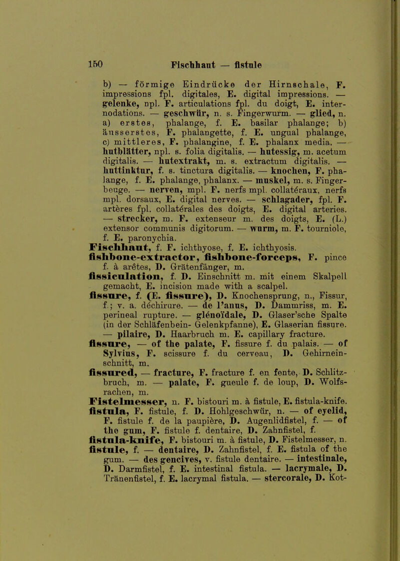 b) — formige Eindriicke der Hirnschale, F. impressions fpl. digitales, E. digital impressions. — gfelenke, npl. F. articulations fpl. du doigt, E. inter- nodations. — g'eschwiir, n. s. Fingerwxtrm. — glied, n. a) erst 68, phalange, f. E. basilar phalange; b) ansserstes, F. phalangette, f. E. ungual phalange, c) mittleres, F. phalangine, f. E. phalanx media. — hntbiatter, npl. s. folia digitalis. — hatessig, m. acetum digitalis. — hntextrakt, m. a. extractum digitalis. — liattinktnr, f. s. tinctura digitalis. — knoclien, F. pha- lange, f. E. phalange, phalanx. — innskel, m. s. Pinger- beuge. — nerven, mpl. F. nerfs mpl. coUat^raux, nerfs mpl. dorsaux, E. digital nerves. — schlagader, fpl. F. arteres fpl. coUat^rales des doigts, E. digital arteries. — strecker, m. F. extenseur m. des doigts, E. (L.) extensor communis digitorum. — wnrm, m. F. tourniole, f. E. paronychia. Fiscliliant, f. F. ichthyose, f. E. ichthyosis. ftiBthbone-extractor, fishbone-forceps, F. pince f. k aretes, D. Gratenfiinger, m, fissieolation, f. D. Einschnitt m. mit einem Skalpell gemacht, E. incision made with a scalpel, fissure, f. (E. fissnre), D. Knochensprung, n., Fissur, f.; V. a. d^chirure. — de I'aiius, D. Dammriss, m. E. perineal rupture. — gl^noi'dale, D. Glaser'sche Spalte (in der Schlafenbein- Gelenkpfanne), E. Glaserian fissure. — pilaire, D. Haarbruch m. E. capUlary fracture, fissnre, — of the palate, F. fissure f. du palais. — of Sylvius, F. scissure f. du cerveau, D. Gehirnein- schnitt, m. fissnred, — fracture, F. fracture f. en fente, D. Schlitz- bruch, m. — palate, F. gueule f. de loup, D. Wolfs- rachen, m. Fistelmesser, n. F. bistouri m. a fistule, E. fistula-knife. fistnla, F. fistule, f. D. Hohlgeschwiir, n. — of eyelid, F. fistule f. de la paupi^re, D. Augenlidfistel, f. — of the gum, F. fistule f. dentaire, D. Zahnfistel, f. fistnla-knife, F. bistouri m. a fistule, D. Fistelmesser, n. fistnle, f. — dentaire, D. Zahnfistel, f. E. fistula of the gum. — des gencires, v. fistule dentaire. — intestinale, D. Darmfistel, f. E. intestinal fistula. — lacrymale, D. Tranenfistel, f. E. lacrymal fistula. — stercorale, D. Kot-