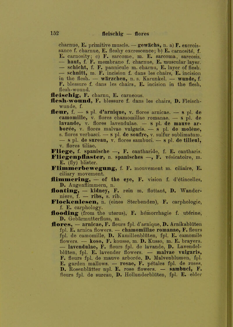 charnue, E. primitive muscle. — g-ewSchs, n. a) P. excrois- sance f. charnue, E. fleshy excrescence; b) E. carnosit^, f. E. carnosity; c) F. sarcome, m. E. sarcoma, sarcosis. — hant, f. F. membrane f. charnue, E. muscular layer. — schicht, f. F. pannicule m. charnu, E. layer of flesh. — schnitt, m. F. incision f. dans les chairs, E. incision in the flesh. — wJlrzchen, n. s. Karunkel. — wunde, f. F. blessure f. dans les chairs, E. incision in the flesh, flesh-wound. fleiscliig, F. charnu, E. carneous. flesli-wonnd, F. blessure f. dans les chairs, D. Fleisch- wunde, f. flenr, f. — s pi. d'arnique, v. flores arnicae. — 8 pi. de camomillo, v. flores chamotuillae romanae. — s pi. de lavande, v. flores lavendulae. — s pi. de manyo ar- bor^e, V. flores malvae vulgaris. — s pi. do moleue, s. flores verbasci. — s pi. de soufre, v. sulfur sublimatum. — 8 pi. de sarean, v. flores sambuci. — s pi. de tillenl, V. flores tiliae. Fliege, f. spanische —, F. cantharide, f. E. cantharis. Fliegeiipflaster, n. 8panische8 —y F. v6sicatoire, m. E. (fly; blister. Flimmei'bewegiuig, f. F. mouvement m. ciliaii-e, E. ciliary movement, flinimcring, — of the eye, F. vision f. d'dtincelles, D. Augenflimmera, n. floating, — kidney, F. rein m. flottant, D. Wander- niere, f. — ribs, s. rib. Flockenlesen, n. (eiues Sterbenden), F. carphologie, f. E. carphology. flooding (from the uterus), F. hdmorrhagie f. uterine, D. Gebarmutterfluss, m. flores, — arnicae, F. flours fpl. d'arnique, D. Arnikabliiten fpl. E. arnica flowers. — chamomillae romanae, F. fleurs fpl. de camomille, D. Kamillenbliiten, fpl. E. camomile flowers. — koso, F. kousse, m. D. Kusso, m. E. brayera. — lavendulae, F. fleurs fpl. de lavande, D. Lavendel- bliiten, fpl. E. lavender flowers. — malvae vulgaris, F. fleurs fpl. de mauve arbor^e, D. Malvenblumen, fpl. E. garden mallows. — rosae, F. p(^-tales fpl. de roses, D. Rosenblatter npl. E. rose flowers. — sambnci, F. fleurs fpl. de sureau, D. Hollunderblilten, fpl. E. elder