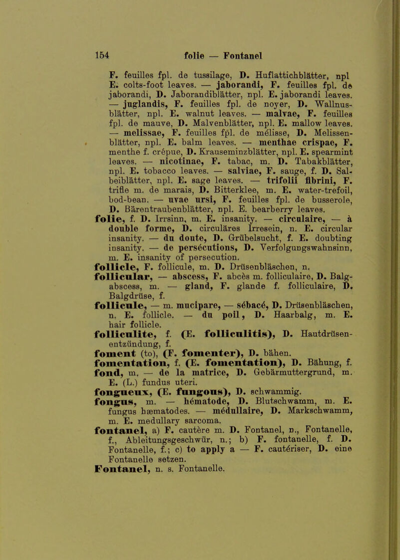 F. feuilles fpl. de tussilage, D. Huflattichblatter, npl E. colts-foot leaves. — jaborandi, F. feuilles fpl, d» jaborandi, D. JaborandiblS,tter, npl. E. jaborandi leaves. — jng'landis, F. feuilles fpl. de noyer, D. Wallnus- blatter, npl. E. walnut leaves. — malTae, F. feuilles fpl. de mauve, D. Malvenblatter, npl. E. mallow leaves. — melissae, F. feuilles fpl. de m^lisse, D. Melissen- bMter, npl. E. balm leaves. — menthae crispae, F. menthe f. crepue, D. Ki-auseminzblatter, npl. E. spearmint leaves. — nicotinae, F. tabac, m. D, Tabakbl'itter, npl. E. tobacco leaves. — salviae, F. sauge, f. D. Sal- beiblatter, npl. E. sage leaves. — trifolii flbrini, F. trifle m. de marais, D. Bitterklee, m. E. water-trefoil, bod-bean. — uvae ursi, F. feuilles fpl. de busserole, D. Barentraubenblatter, npl. E. bearberry leaves, folie, f. D. Irrsinn, m. E. insanity. — circnlaire, — a double forme, D. circulates Irresein, n. E. circular insanity. — du doute, D. Grubelsucht, f. E. doubting insanity. — de pers6cutions, D. Verfolgungswahnsinn, m. E. insanity of persecution. follicle, F. follicule, m. D. Driisenblaschen, n. follicnlar, — abscess, F. abcfes m. folliculaire, D. Balg- abscess, m. — gland, F. glande f. folliculaire, D, Balgdrilse, f. follicule, — m. mnclpare, — s^bac^, D. Driisenblascben, n. E. follicle. — du poil, D. Haarbalg, m. E. bair follicle. follicalite, f. (E. folliculitis), D. Hautdrilsen- entziindung, f. foment (to), (F. fomenter), D. bahen. fomentation, f. (E. fomentation), D. Bahung, f. fond, m. — de la matrice, D. Gebarmuttergrund, m. E. (L.) fundus uteri. fongneux, (E. fungous), D. sebwammig. fongus, m. — Wmatode, D. Blutscbwamm, m. E. fungus hseraatodes. — m6dullaire, D. Markscbwamm, m. E. medullary sarcoma, fontanel, a) F. cautere m. D. Fontanel, n., Fontanelle, f., Ableitungsgescbwiir, n.; b) F. fontanelle, f. D. Fontanelle, f.; c) to apply a — F. caut^riser, D. eine Fontanelle setzen. Fontanel, n. s. Fontanelle.