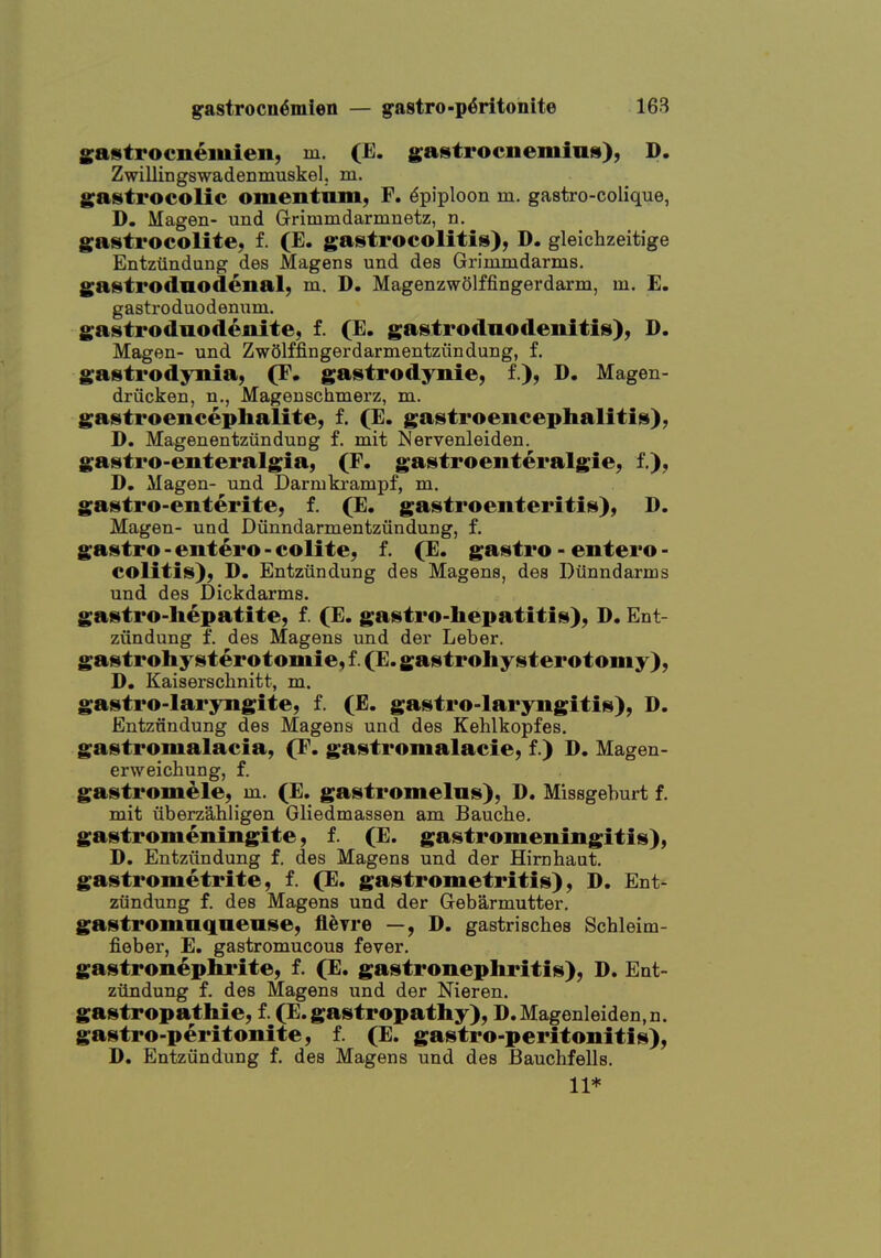 Sastrocnemien, m. (E. gastrocnemius), D. Zwillingswadenmuskel, m. gastrocolic omentnm, F. Epiploon m. gastro-colique, D. Magen- uud Grimmdarmnetz, n. gastrocolitc; f. (E. gastrocolitis), D, gleichzeitige Entziindung des Magens und des Grimindarms. gastroduodenal, m. D. Magenzwolffingerdarm, m. E. gastroduodenum. gastroduodenite, f. (E. gastrodnodenitis), D. Magen- und ZwOlffingerdarmentziindung, f. gastrodyitia, (F. gastrodynie, f.), D. Magen- driicken, n., Mageuschmerz, m. gastroencephalite, f. (E. gastroencephalitis), D. Magenentziindung f. mit Mervenleiden. gastro-enteralgia, (F. gastroenteralgie, f.), D, Magen- und Darmkrampf, m. gastro-enterite, f. (E. gastroenteritis), D. Magen- und Diinndarmentzundung, f. gastro - entero - colite, f. (E. gastro - entero - colitis), D. Entziindung des Magens, des Diinndarms und des Dickdarms. gastro-liepatite, f. (E. gastro-liepatitis), D. Ent- ziindung f. des Magens und der Leber, gastrohysterotomie, f. (E. gastrohysterotomy), D. Kaiserschnitt, m. gastro-laryngite, f. (E. gastro-lar3rngitis), D. Entziindung des Magens und des Kehlkopfes. gastromalacia, (F. gastromalacie, f.) D. Magen- erweichung, f. gastromele, m. (E. gastromelns), D. Missgeburt f. mit iiberzahligen Gliedmassen am Bauche. gastromeningite, f. (E. gastromeningitis), D. Entziindung f. des Magens und der Hirnhaut, gastrometrite, f. (E. gastrometritis), D. Ent- ziindung f. des Magens und der Gebarmutter. gastromnqnense, fleyre —, D. gastrisches Schleim- fieber, E. gastromucous fever. gastronephrite, f. (E. gastronepliritis), D. Ent- ziindung f. des Magens und der Nieren. gastropathie, f. (E. gastropathy), D.Magenleiden.n. gastro-peritonite, f. (E. gastro-peritonitis), D. Entziindung f. des Magens und des BaucMells. 11*