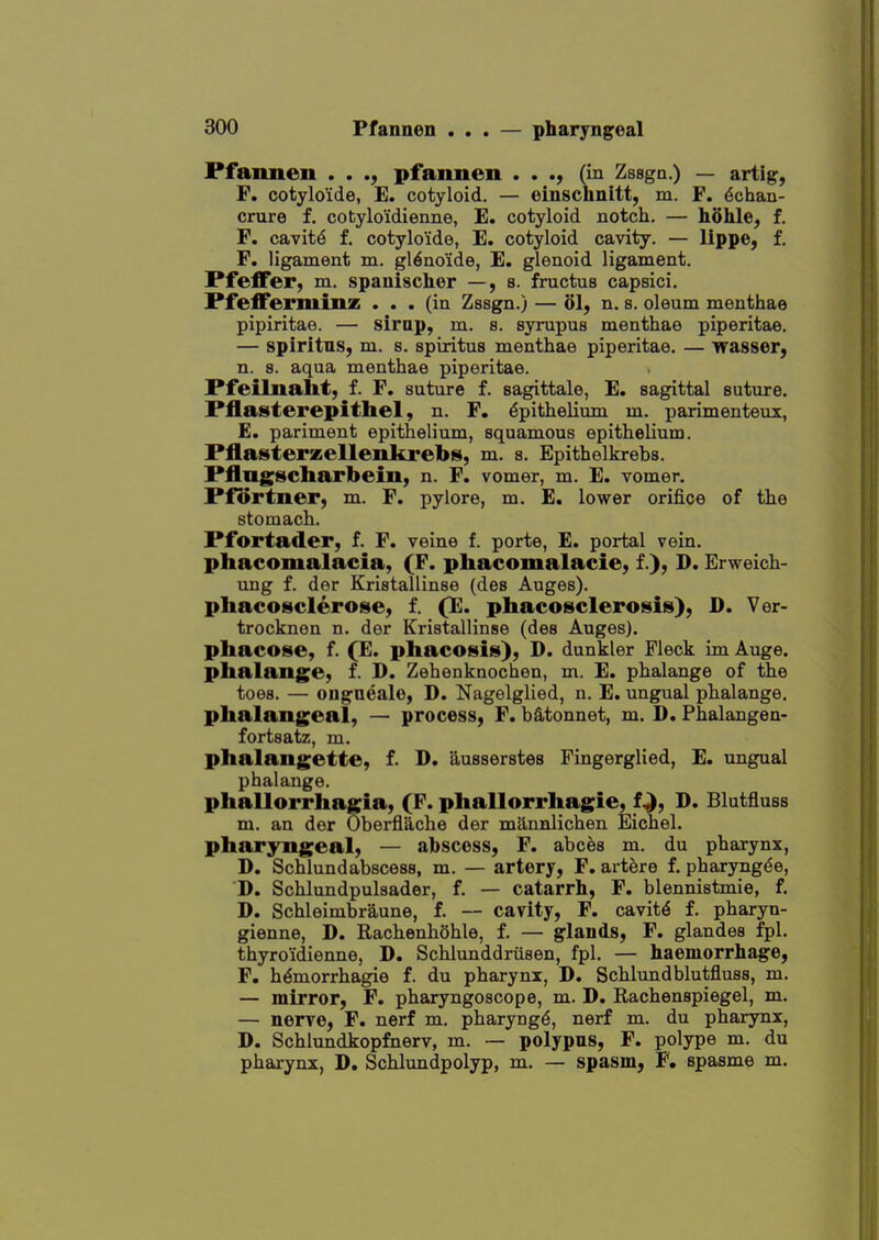 Pfaimen . . ., pfannen . . (in Zssgn.) — artig, F. cotyloide, E. cotyloid. — einschnitt, m. F. 6chan- crure f. cotyloidienne, E. cotyloid notch. — hohle, f. F. cavity f. cotylo'ide, E. cotyloid cavity. — lippO; f. F. ligament m. gl^no'ide, E. glenoid ligament. PfeflFer, m. spanisclier —,8. fructus capsici. Pfefferminz ... (in Zssg^.) — ol, n. s. oleum menthae pipiritae. — sirap, m. s. sympus menthae piperitae. — spiritns, m. s. spiritus menthae piperitae. — Tfasser, n. 8. aqua menthae piperitae. Pfeilnaht, f. F. suture f. sagittale, E. sagittal suture. Pflasterepithel, n. F. Epithelium m. parimenteux, E. pariment epithelium, squamous epithelium. Pflasterzellenkrebs, m. s. Epithelkrebs. Pflngscharbein, n. F. vomer, m. E. vomer. Pfortner, m. F. pylore, m. E. lower orifice of the stomach. Pfortader, f. F. veine f. porte, E. portal vein, phacomalacia, (F. phacomalacie, f.), D. Erweich- ung f. der Kristallinse (des Auges). phacoscleroise, f. (E. phacosclerosis), D. Ver- trocknen n. der Kristallinse (des Auges), pliacose, f. (E. phacosis), D. dunkler Fleck im Auge. phalange, f. D. Zehenknochen, m. E. phalange of the toes. — ougueale, D. Nagelglied, n. E. ungual phalange, phalangeal, — process, F. batonnet, m. D. Phalangen- fortsatz, m. phalangette, f. D. ausserstes Fingerglied, E. ungual phalange. phallorrhagia, (F. phallorrhagie, f.^, D. Blutfluss m. an dor Oberflache der milnnlichen Eichel. pharyngeal, — abscess, F. abces m. du pharynx, D. Schlundabscess, m. — artery, F. artere f. pharyngde, D. Schlundpulsader, f. — catarrh, F. blennistmie, f. D. Schleimbraune, f. — cavity, F. cavity f. pharyn- gienne, D. RachenhShle, f. — glands, F. glandes fpl. thyro'idienne, D. Schlunddriisen, fpl. — haemorrhage, F. h^morrhagie f. du pharynx, D. Schlundblutfluss, m. — mirror, F. pharyngoscope, m. D. Rachenspiegel, m. — nerve, F. nerf m. pharyngE, nerf m. du pharynx, D. Schlundkopfnerv, m. — polypns, F. polype m. du pharynx, D. Schlundpolyp, m. — spasm, F. spasme m.