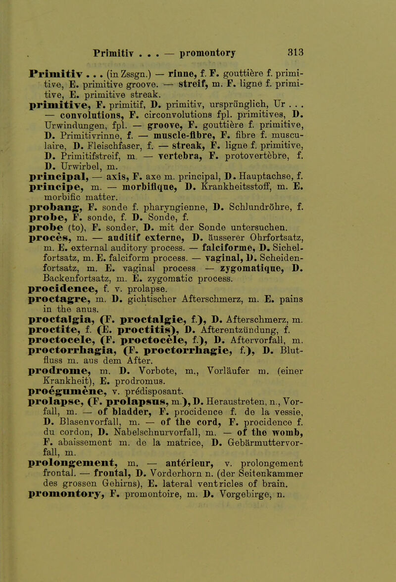 Primitiv ... (in Zssgn.) — rinne, f. F. goutti^re f. primi- tive, E, primitive groove. — streif, m. F. ligne f. primi- tive, E. primitive streak. primitive, F. primitif, D. primitiv, ursprunglich, Ur , . . — convolutions, F. circonvolutions fpl. primitives, D. UrwinduBgen, fpl. — groove, F. goutti^re f. primitive, D. Primitivrinne, f. — mnscle-flbre, F. fibre f. muscu- laire, D. Fleischfaser, f. — streak, F. ligne f. primitive, D. Primitifstreif, m. — vortebra, F. protovertebre, f. D. Urwirbel, m. principal, — axis, F. axe m. principal, D. Hauptachse, f. priiicipe, m. — morjbiflqne, D. Krankheitsstoff, m. E. morbific matter. probang, F. sonde f. pharyngieDne, D. SchJundrShre, f. probe, F. sonde, f. D. Sonde, f. probe (to), F. sender, D. mit der Sonde untersucben. proces, m, — anditif externe, D. ausserer Ohrfortsatz, m. E. external auditory process. — falciforme, D. Sicbel- fortsatz, m. E. falciform process. — vaginal, 1). Scheiden- fortsatz, m. E. vaginal process — zygomatique, D. Backenfortsatz, m. E. zygomatic process. procidenee, f. v. prolapse. proctagre, m. D. gichtischer Afterschmerz, m. E. pains in tbe anus. proctalgia, (F. proctalgie, f.), D. Afterschmerz, m. proctite, f. (E. proctitis), D. Afterentzundung, f. proctocele, (F. proctocele, f.), B. Aftervorfall, m. proctorrliagia, (F. proctorrliagie, f.), D. Blut- fluss m. aus dem After, prodrome, m. D. Vorbote, m., Vorlaufer m. (einer Krankheit), E. prodromus. proegnmene, v. prddisposant. prolapse, (F. prolapsus, m.),D. Heraustreten, n., Vor- fall, m. — of bladder, F. procidenee f. de la vessie, D. Blasenvorfall, m. — of the cord, F. procidenee f. du cordon, D. Nabelschnurvorfall, m. — of the womb, F. abaissement m. de la matrice, D. Gebarmuttervor- fall, m. proloiigement, m. — anterieur, v. prolongement frontal. — frontal, D. Vorderhorn n. (der Seitenkammer des grossen Gebirns), E. lateral ventricles of brain. promontory, F. promontoire, m. D. Vorgebirge, n.