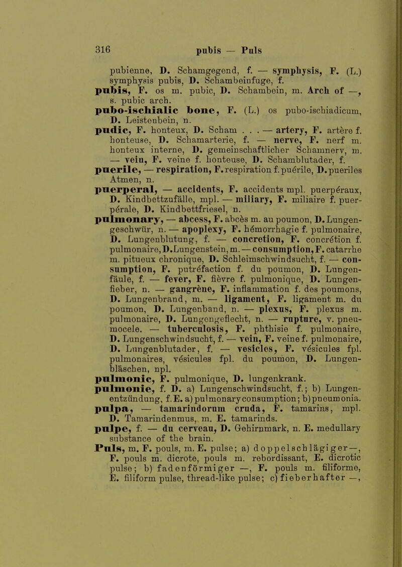 pubienne, D. Schamgegend, f. — symphysis, F. (L.) symphysis pubis, D. Scbambeinfuge, f. pubis, F. 08 m. pubic, D. Schambein, m. Arch of —, 8. pubic arch. pnbo-iscliialic bone, F. (L.) os pubo-ischiadicum, D. Leistenbein, n. pndic, F. honteux, D. Scham ... — artery, F. artere f. honteuse, D. Schamarterie, f. — nerve, F. nerf m. honteux interne, D. gemeinschaftlicher Schamnerv, m. — veiu, F. veine f. honteuse, D. Schamblutader, f. puerile, — respiration, F. respiration f. puerile, D.pueriles Atmen, n. puerperal, — accidents, F. accidents mpl. puerp^raux, D. Kindbettzufalle, mpl. — miliary, F. miliaire f. puer- p^rale, D. Kindbettfriesel, n. pnlmonary, — abcess, F. abcfes m. au poumon, D.Lungen- geschwiir, n. — apoplexy, F. hemorrhagic f. pulmonaire, D. Lungenblutung, f. — concretion, F. concretion f. pulmonaire, D.Lungenstein, m. — consumption, F. catarrho m. pitueux chronique, D. Schleimschwindsucht, f. — con- sumption, F. putrefaction f. du poumon, D. Lungen- faule, f. — fever, F. fifevre f. pulmonique, D. Lungen- fieber, n. — g'angr^ne, F. inflammation f. des poumons, D. Lungenbrand, m. — ligament, F. ligament m. du poumon, D. Lungenband, n. — plexus, F. plexus m. pulmonaire, D. Lungoui^'eflecht, n. — rupture, v. pneu- mocele. — tuberculosis, F. phthisic f. pulmonaire, D. Lungenschwindsucht, f. — vein, F. veine f. pulmonaire, D. Lungenblutader, f. — vesicles, F. vesicules fpl. pulmonaires, vesicules fpl. du poumon, D. Lungen- bhischen, npl. pnliiioiiic, F. pulmonique, D. lungenkrank. pnlmonie, f. D. a) Lungenschwindsucht, f.; b) Lungen- entziindung, f.E. a) pulmonary consumption; b) pneumonia. pnlpa, — tamarindorum cruda, F. tamarins, mpl. D. Tamarindenmus, m, E. tamarinds. pnlpe, f. — du cerveau, D. Gehir^mark, n. E. medullary substance of the brain. Pnls, m. F, pouls, m. E. pulse; a) doppelschlagiger —, F. pouls m. dicrote, pouls m. rebordissant, E. dicrotic pulse; b) fadenformiger —, F. pouls m. filiforme, E. filiform pulse, thread-like pulse; c)fieberhafter —,