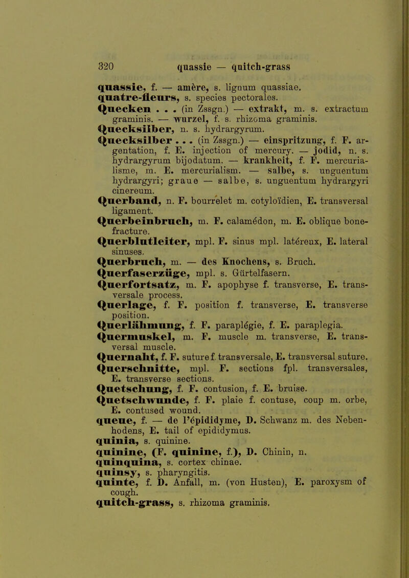 qnassie, f. — am^re, s. liguum quassiae. quatre-flenris, s. species pectorales. Quecken ... (in Zssgn.) — extrakt, m. s. extractum graminis. — wurzel, f. s. rhizoma graminis. Qaecksilber, n. s. hydrai-gyrum. I^uecksilber ... (in Zssgn.) — einspritzung, f. F. ar- gentation, f. E. injection of mercury. — jodid, n. s. hydrargyrum bijodatum. — kranklieit, f. F. mercuria- lisme, m. E. mercurialism. — sal][)0, s. unguentum hydrargyri; graue — salbe, s. unguentum hydrargyri cinereum. C^nerbaild, n. F. bourrelet m. cotyloidien, E. transversal ligament. Qnerbeinbrncli, m. F. calam^don, m. E. oblique bone- fractui'e. Qnerblatleiter, mpl. F. sinus mpl. lat^reux, E. lateral sinuses. Querbrach, m. — des Knoclieus, s. Bruch. Qnerfaserziige, mpl. s. Giirtelfasern. Qnerfortsatz, m. F. apophyse f. transverse, E. trans- versale process. Qnerlage, f. F. position f. transverse, E. transverse position. C^aerlahninng, f. F. parapldgie, f. E. paraplegia, (^aermuskel, m. F. muscle m. transverse, E. trans- versal muscle. Qnernallt, f. F. suture f. transversale, E. transversal suture, C^aer^clinitte) mpl. F. sections fpl. transversales, E. transverse sections. Qaetschimg, f. F. contusion, f. E. bruise. Qnetscliwiincle) f. F. plaie f. contuse, coup m. orbe, E. contused wound, qnene, f. — de l'6pididymo, D. Schwanz m. des Neben- hodens, E. tail of epididymus. qninia, s. quinine. quiniiie, (F. quinine, f.), D. Chinin, n. qninquina, s. cortex cbinae. qninsy, s. pharyngitis. qninte, f. D. Anfall, m. (von Husten), E. paroxysm of cough. quitcIi-graBis, s. rhizoma graminis.