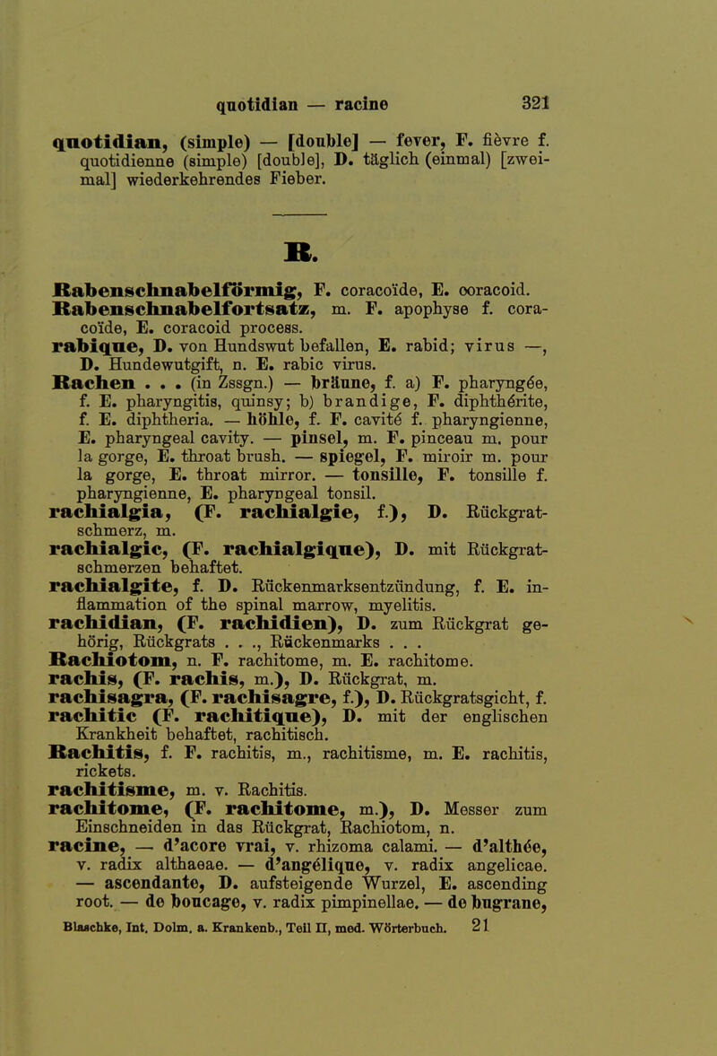 anotidian, (simple) — [doul>le] — fever, F. fievre f, quotidienne (simple) [double], D. taglich (eintnal) [zwei- mal] wiederkehrendes Fieber. ». BabenscImabelfiSrmig:, F, coraco'ide, E. ooracoid. Babensclmabelfortsatz, m. F. apophyse f. cora- co'ide, E. coracoid process, rabiqne, D. von Hundswut befallen, E. rabid; virus —, D. Hundewutgift, n, E. rabic virus. Rachen . . • (in Zssgn.) — jbrSnne, f. a) F. pharyng^e, f. E. pharyngitis, quinsy; b) brandige, F. diphthdrite, f. E. diphtheria. — liohle, f. F. cavity f, pharyngienne, E. pharyngeal cavity. — pinsel, m. F. pinceau m. pour la gorge, E. throat brush. — Spiegel, F. nairoir m. pour la gorge, E. throat mirror. — tonsille, F. tonsille f, pharyngienne, E. pharyngeal tonsil. rachialgia, (F. racMalgie, f.), D. Ruckgrat- schmerz, m. rachialgic, (F. rachialgiqne), D. mit Eiickgrat- schmerzen behaftet. rachialgite, f. D. Ruckenmarksentziindung, f. E. in- flammation of the spinal marrow, myelitis. rachidian, (F. racMdien), D. zum Ruckgrat ge- horig, Riickgrats . . ., Ruckenmarks . . . Bachiotoin, n. F, rachitome, m. E. rachitome. rachis, (F. rachis, m.), D. Riickgrat, m. racMsagra, (F. rachisagre, f.), D. Riickgratsgicht, f. rachitic (F. rachitiqae), D. mit der englischen Krankheit behaftet, rachitisch. Bachitiis, f. F. rachitis, m., rachitisme, m. E. rachitis, rickets. rachitisme, m. v. Rachitis. rachitome, (F, rachitome, m.), D. Messer zum Einschneiden m das Riickgrat, Rachiotom, n. racine, — d'acore vrai, v. rhizoma calami. — d'alth^e, V. radix althaeae. — d'ang^lique, v. radix angelicae. — ascendante, D. aufsteigende Wurzel, E. ascending root. — de Iboncage, v. radix pimpinellae. — de bn^rane, Blaachke, Int. Dolm. a. Krankenb., Teil n, med. W8rterbuch. 21