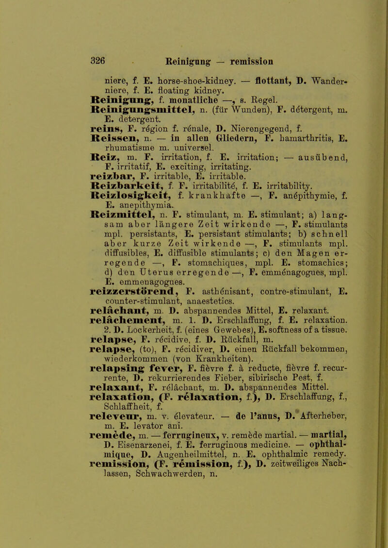 niere, f. E, horse-shoe-kidney. — flottant, D. Wander- niere, f. E. floating kidney. Reinigimg, f. monatUche —, s. Regel. Bemigangsmittel, n. (fur Wunden), F. detergent, m. E. detergent. reins, F. region f. r^nale, D. Nierengegend, f. Reissen, n. — in alien Grliedern, F. hamarthritis, E. rhumatisme m. universel. Beiz, m. F. irritation, f. E. irritation; — ausiibend, F. irritatif, E. exciting, irritating, reizbar, F. irritable, E. irritable. Reixbai'keit, f. F. irritability, f. E. irritability. ReiKlosigkeit, f. krankhafte —, F. an^pithymie, f. E. anepithymia. ReiKmittel, n. F. stimulant, m. E. stimulant; a) lang- sam abor langere Zeit wirkonde —, F. stimulants mpl. pei'sistants, E. persistant stimulants; b) schnell aber kurze Zeit wirkende —, F. stimulants mpl. difFusibles, E. diffusible stimulants; c) den Magen er- regende —, F. stomachiques, mpl. E. stomachics; d) den Uterus erregende—, F. emmdnagogues, mpl. E. emmenagogues. reixzerstorend, F. asthdnisant, contre-stimulant, E. counter-stimulant, anaestetics. relachant, m. D. abspannendes Mittel, E. relaxant, relachement, m. 1. D. Erschlaffung, f. E. relaxation. 2. D. Lockerheit, f. (eines Gewebes), E. softness of a tissue, relapse, F. rdcidive, f. D. Rfickfall, m. relapse, (to), F. rdcidiver, D. einen Rilckfall bekommen, wiederkommon (von Krankheiten). relapsing fever, F. fi^vre f. a reducte, fievre f. recur- rente, D. rekurrierendes Fieber, sibirische Pest, f. relaxant, F. rdlachant, m. D. abspannendes Mittel. relaxation, (F. relaxation, f.), D. Erschlaffung, f., Schlaflfheit, f. relevenr, m. v. dlevateur. — de Panus, D/Afterheber, m. E. levator ani. remede, m. — ferrngineux, v. remede martial. — martial, D. Eisenarzenei, f. E. ferruginous medicine. — ophthal- mique, D. Augenheilmittel, n. E. ophthalmic remedy, remission, (F. remission, f.), D. zeitweiliges Nach- lassen, Schwachwerden, n.