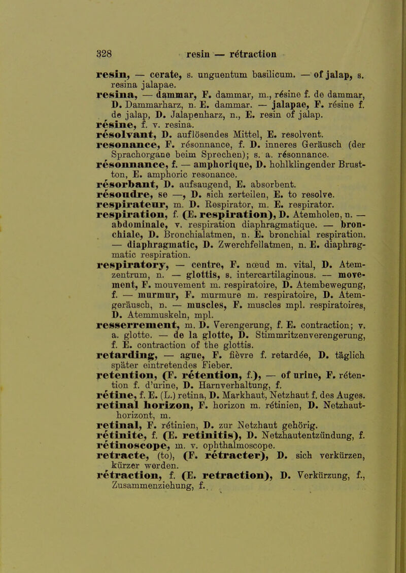 refill; — cerate, s. unguentum basilicum. — of jalap, s. resina jalapae. retina, — dammar, F. dammar, m., r^sine f. de dammar, D. Damjnarliarz, n. E. dammar. — jalapae, F. r^sine f. de jalap, D. Jalapenharz, n., E. resin of jalap. resine, f. v. resina. resolvant, D. auflosendes Mittel, E. resolvent. resonance, F. r^sonnance, f. D. inneres Gerausch (der Sprachorgane beim Sprechen); s. a. r^sonnance. resounance, f. — amphoriquo, D. hohlklingender Bmst- ton, E. amphoric resonance. resorbant, D. aufsaugend, E. absorbent. resoudre, se —, D. nich zerteilen, E. to resolve. respil'ateur, m. D. Respirator, m. E. respirator. respiration, f. (E. respiration), D. Atembolen, n. — abdominale, v. respiration diaphragmatique. — bron- chiale, D. Bronchialatmen, n. E. bronchial respiration. — diaphragmatic, D. Zwerchfellatmen, n. E. diaphrag- matic respiration. respiratory, — centre, F. nceud m. vital, D. Atem- zentrum, n. — glottis, s. intercartilaginous. — move- ment, F. mouvement m. respiratoire, D. Atembewegung, f. — mnrmnr, F. murmure m. respiratoire, D, Atem- gerausch, n. — mnscles, F, muscles mpl. respiratoires, D. Atemmuskeln, mpl. resserrement, m. D. Verengerung, f. E. contraction; v. a. glotte. — de la glotte, D. Stimmritzenverengerung, f. E. contraction of the glottis. retarding, — ague, F. fifevre f. retard^e, D. taglich spater eiatretendes Fieber. l*etention, (F. retention, f.), — of urine, F. reten- tion f. d'm-ine, D. Harnverhaltung, f. retine, f. E. (L.) retina, D. Markhaut, Netzhaut f, des Auges. retinal horizon, F. horizon m. rdtinlea, D. Netzhaut- horizont, m. retinal, F. r^tinien, D. zur Netzhaut geh5rig. retinite, f. (E. retinitis), D. Netzhautentziindung, f. retinoscope, m. v. ophthalmoscope, retracte, (to), (F. retracter), D. sich verkiirzen, kiirzer werden. retraction, f. (E. retraction), D. Verkurzung, f., Zusammenziehung, f..