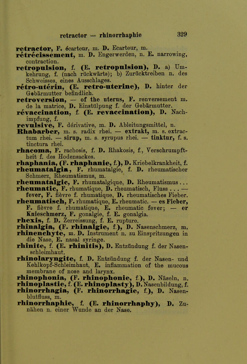 retractor, F. ^carteur, m. D. Ecarteur, m. retrecissement, m. D. Engerwerden, n. E. narrowing, contraction. retropnlsion, f. (E. retropulsion), D. a) Um- kehrung, f. (nach riickwarts); b) Zuriicktreiben n. des Schweisses, eines Ausschlages. retro-uterin, (E. retro-uterine), D. hinter der Gabarmutter befindlich. rctrOTersion, — of the uterus, F. renversenaent m. de la matrice, D. Einstiilpung f. der Gebarmutter. revaccination, f. (E. reTaccination), D, Nach- impfung, f. revulsive, F. derivative, m. D. Ableitungsmittel, n. Rhabarber, m. s. radix rhei. — extrakt, m. s. extrac- tum rhei. — sirup, m. s. syrupus rhei. — tinktur, f. s. tinctura rhei. rhacoma, F. rachosis, f. D. Rhakosis, f., Verschrumpft- heit f. des Hodensackes. rhaphania, ^F. rhaphanie, f.), D. Eriebelkrankbeit, f. rhemnataig^a, F. rhnmatalgie, f. D. rheumatischer Schmerz, Rheumatismus, m. rhenmatalgic, F. rhumatalgique, D. Rheumatismus ... rheumatic, F. rhumatique, D. rheumatisch, Fluss ... — fever, F. fi^vre f. rhumatique, D. rheumatisches Fieber. rheumatisch, F. rbumatique, E. rheumatic. — es Fieber, F. fi6vre f. rhumatique, E. rheumatic fever; — er Knieschmerz, F. gonalgie, f. E. gonalgia. rhexis, f. D. Zerreissung, f, E. rupture, rhinalgia, (F. rhinalgie, f ), D. Nasenschmerz, m, rhineuchyte, m. D, Instrument n. zu Einspritzungen in die Nase, E. nasal syringe, rhinite, f. (E. rhinitis), D. Entziindung f. der Nasen- schleimhaut. rhinolaryngite, f. D. Entziindung f. der Nasen- und Kehlkopf-Schleimhaut, E. inflammation of the mucous membrane of nose and larynx. rhinophonia, (F. rhinophonie, f ), D. Naseln, n. rhinoplastie, f. fE. rhinoplasty), D. Nasenbildung, f. rhinorrhagia, (F, rhinorrhagie, f.), D. Nasen- blutfluss, m. rhinorrhaphie, f. (E. rhinorrhaphy), D. Zu- nahen n. einer Wunde an der Nase.