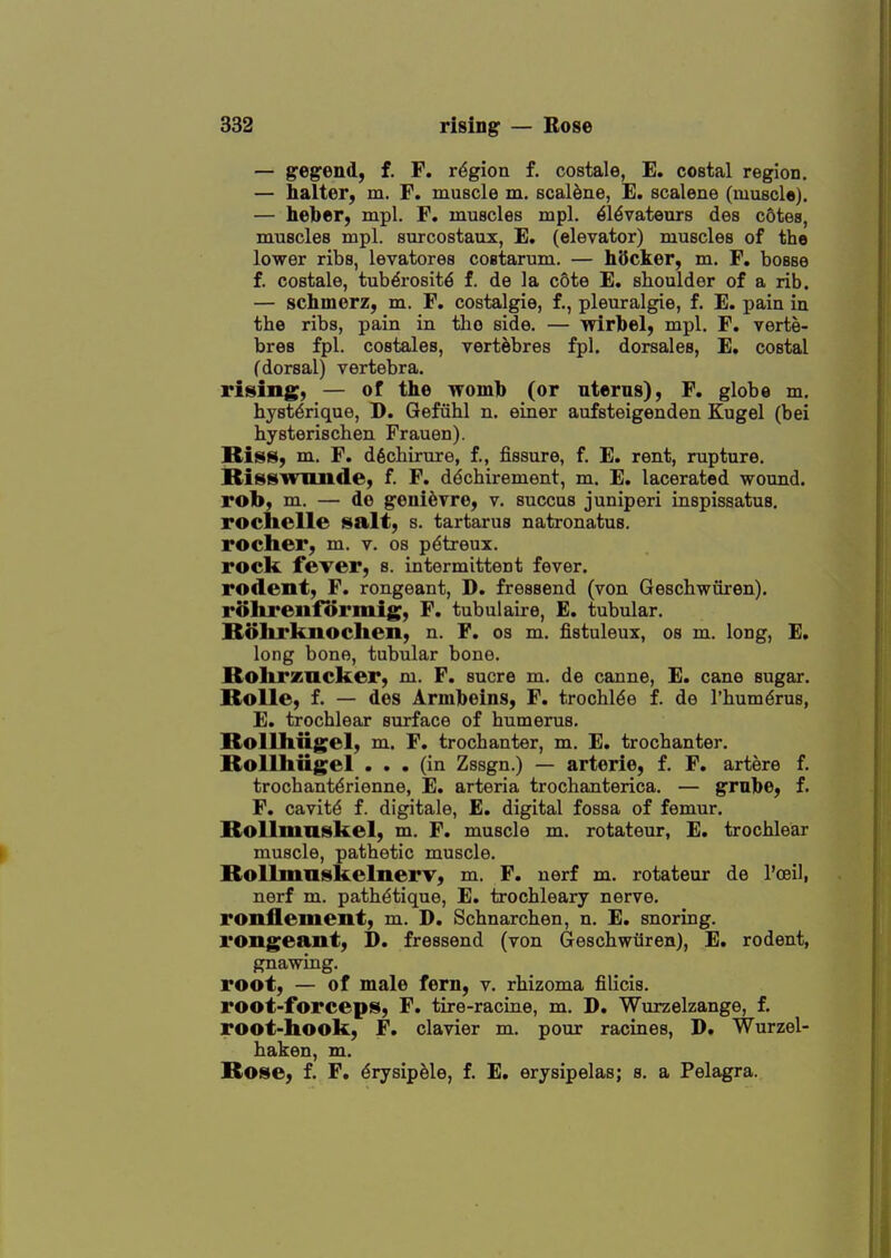 — gegend, f. F. region f. costale, E. costal region. — halter, m. F. muscle m. scalane, E. scalene (muscl©). — heber, mpl. F. muscles mpl. ^Idvateurs des cotes, muscles mpl. surcostaux, E, (elevator) muscles of the lower ribs, levatores costarum. — hQcker, m. F, bosse f. costale, tub^rosit^ f. de la c6te E. shoulder of a rib. — schmerz, m. F. costalgie, f., pleuralgie, f. E. pain in the ribs, pain in the side. — wirbel, mpl, F. verte- bres fpl. costales, vert&bres fpl. dorsales, E. costal (dorsal) vertebra. rising, — of the womb (or nterns), F. glob© m. hj'st^rique, D. Gefiihl n. einer aufsteigenden Kugel (bei hysterischen Frauen). Biss, m. F. d6chirure, f., fissure, f. E. rent, rupture. Bisswnnde, f. F. ddchirement, m. E. lacerated wound, rob, m. — de geni^vre, v. succus juniperi inspissatus. roclielle salt, s. tartarus natronatus. rocher, m. v. os p^treux. rock fever, s. intermittent fever, rodent, F. rongeant, D. fressend (von Geschwuren). rolireuformig, F. tub ul aire, E. tubular. Bolirknoclien, n. F. os m. fistuleux, os m. long, E. long bone, tubular bone. Bolirzncker, m. F. sucre m. de canne, E. cane sugar. Bolle, f. — des Armbeins, F. trochl^e f. de I'humdrus, E. trochlear surface of humerus. Bollliiigel, m. F. trochanter, m. E. trochanter. Rollhiigel ... (in Zssgn.) — arterie, f. F. artere f. trochantdrienne, E. arteria trochanterica. — grnbe, f. F. cavity f. digitale, E. digital fossa of femur. Bollmnskel, m. F. muscle m. rotateur, E. trochlear ^ muscle, pathetic muscle. Bollmaskelnerv, m. F. nerf m. rotateur de I'oeil, nerf m. pathdtique, E. trochleary nerve, ronflement, m. D. Schnarchen, n. E. snoring, rongeant, D. fressend (von (xeschwiiren), E. rodent, gnawing. root, — of male fern, v. rhizoma filicis. root-forceps, F. tire-racine, m. D. Wurzelzange, f. root-hook, F. clavier m. pour racines, D. Wurzel- haken, m. Rose, f. F. ^rysipMe, f. E. erysipelas; s. a Pelagra.