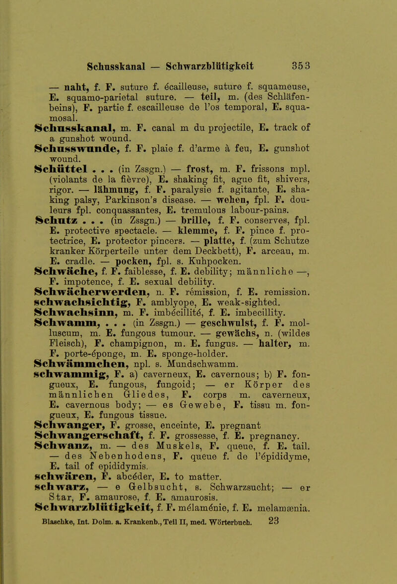 — naht; f. F. suture f. ^cailleuse, suture f. squameuse, E. squatQO-parietal suture. — teil, m. (des Schlafen- beins), F. partie f. escailleuse de I'os temporal, E. squa- mosal. ISchnsskanal; m. F. canal m du projectile, E. track of a gunshot wound. IScIiiisswiinde, f. F. plaie f. d'arme a feu, E. gunshot wound. Scbiittel ... (in Zssgn.) — frost, m. F. frissons mpl. (violants de la fievre), E. shaking fit, ague fit, shivers, rigor. — lUhmnng, f. F. paralysie f. agitante, E. sha- king palsy, Parkinson's disease. — wehen, fpl. F. dou- lenrs fpl. conquassantes, E. tremulous labour-pains. {^chntz ... (in Zssgn.) — brille, f. F. conserves, fpl. E. protective spectacle. — klemme, f. F. pince f, pro- tectrice, E. protector pincers. — platte, f. (zum Schutze kranker Korperteile unter dem Deckbett), F. arceau, m. E. cradle. — pocken, fpl. s. Kuhpocken. Scbwache, f. F. faiblesse, f. E. debility; mannliche —, F. impotence, f. E. sexual debility. Schwiiclierwei'den, n. F. remission, f. E. remission, ischwachsichtig, F. amblyope, E. weak-sighted. JSchwachsiim, m. F. imbdcillit^, f. E. imbecillity. ISchwam]ii, ... (in Zssgn.) — geschwulst, f. F. mol- luscum, m. E. fungous tumour, — gewSchs, n. (wildes Fleisch), F. champignon, m. E. fungus. — halter, m. F. porte-dponge, m. E. sponge-holder. Schwammchen, npl. s. Mundschwamm. schwammig, F. a) caverneux, E. cavernous; b) F. fon- gueux, E. fungous, fungoid; — er KOrper des mannlichen Grliedes, F. corps m. caverneux, E. cavernous body; — es Grewebe, F. tissu m. fon- gueux, E. fungous tissue. Schwanger, F. grosse, enceinte, E. pregnant i^chwangerschaft, f. F. grosaesse, f. E. pregnancy. ^chwanz, m. — des Muskels, F. queue, f. E. tail. — des Nebenhodens, F. queue f. de I'^pididyme, E. tail of epididymis. i^chwaren, F. abc^der, E. to matter. scliwarz, — e Gelbsucht, s. Schwarzsucht; — er Star, F. amaurose, f. E. amaurosis, ^chwarzbliltigkeit, f. F. mdlamdnie, f. E. melamaenia. Blaschke, Int. Dolm. a. Krankenb.,Teil 11, me<L Worterbnch. 23