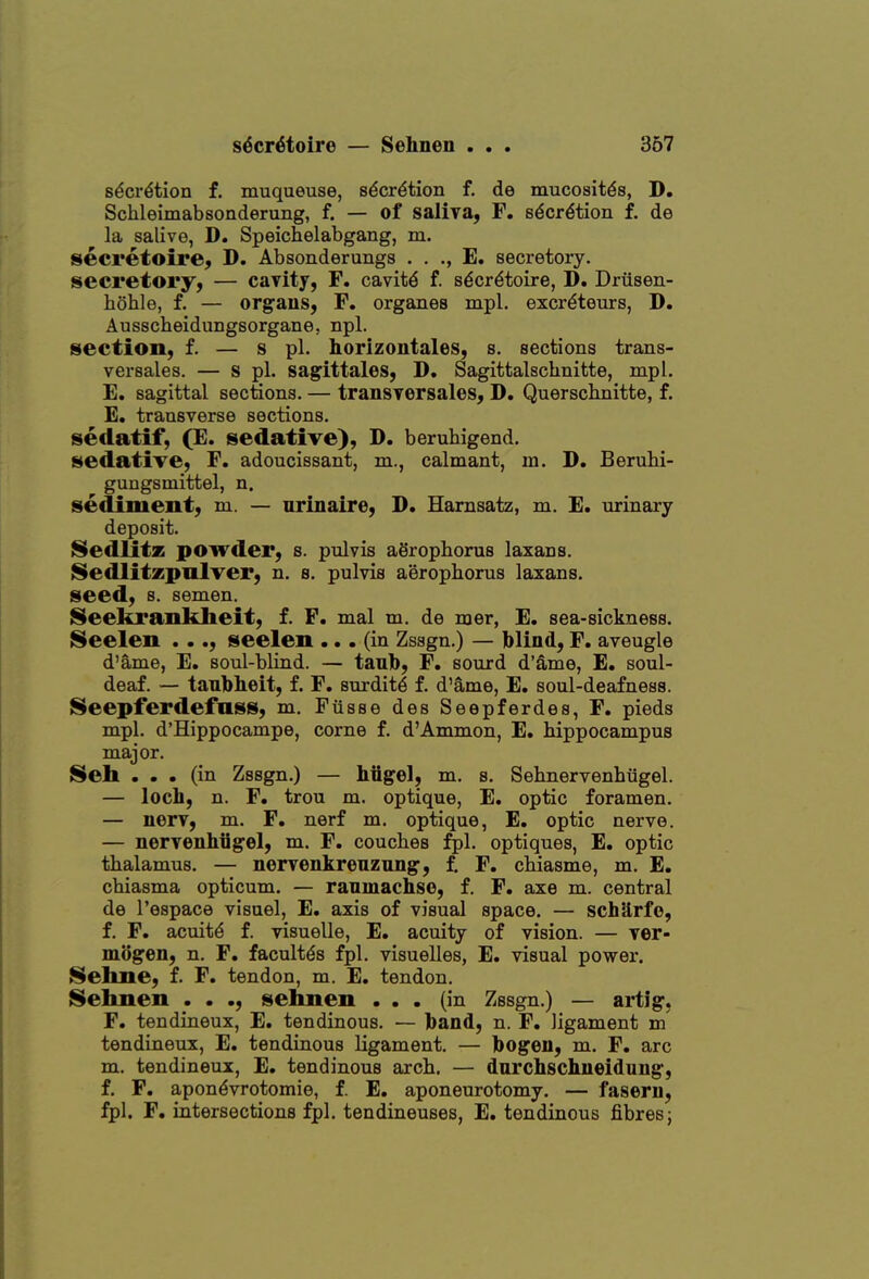 sdcr^tion f. muqueuse, s^cr^tion f. de mucosites, D. Schleimabsonderung, f. — of saliya, F. s^cr^tion f. de la salive, D. Speichelabgang, m. secretoire, D. Absonderungs . , ., E. secretoiy. secretory, — caTity, F. cavity f. s^cr^toire, D. Driisen- hohle, f. — organs, F. organes mpl. excrdteurs, D. Ausscbeidungsorgane, npl. section, f. — s pi. horizontales, s. sections trans- vei'sales. — s pi. sagittales, D. Sagittalscbnitte, mpl. E. sagittal sections. — transYorsales, D. Querschnitte, f. E. transverse sections. sedatif, (E. sedative), D. beruhigend. sedative, F. adoucissant, m., calmant, m. D, Beruhi- gungsmittel, n. sediment, m. — nrinaire, D. Hamsatz, m. E. urinary deposit. ISedlitz powder, s. pulvis aSrophorus laxans. ISedlitzpnIver, n. s. pulvis aerophorus laxans. seed, s. semen. ISeekrankbeit, f. P. mal m. de mer, E. sea-sickness. 8eelen ..., seelen ... (in Zssgn.) — blind, F. aveugle d'ame, E. soul-blind. — taub, F. sourd d'ame, E. soul- deaf. — taubheit, f. F. surdity f. d'ame, E. soul-deafness. Seepferdefnss, m. Fiisse des Seepferdes, F. pieds mpl. d'Hippocampe, come f. d'Ammon, E. hippocampus major. ISeh ... (in Zssgn.) — hiigel, m. s. Sehnervenhiigel. — loch, n. F. trou m. optique, E. optic foramen. — nerv, m. F. nerf m. optique, E. optic nerve. — nervenhiig'el, m. F. couches :^1. optiques, E, optic thalamus. — nervenkrenzung, f, F. chiasme, m. E. chiasma opticum. — ranmachse, f. F. axe m. central de I'espace visuel, E. axis of visual space. — schUrfe, f. F. acuity f. visuelle, E. acuity of vision. — Ter- mogen, n. F. facultds fpl. visuelles, E. visual power. Sehne, f. F. tendon, m. E. tendon. S»elinen . . ., selmen ... (in Zssgn.) — aitig. F. tendineux, E. tendinous. — band, n. F, ligament m tendineux, E. tendinous ligament. — bogeu, m. F. arc m. tendineux, E. tendinous arch. — dnrchsclineidung, f. F. apon^vrotomie, f. E. aponeurotomy, — fasern, fpl. F. intersections fpl. tendineuses, E. tendinous fibres;