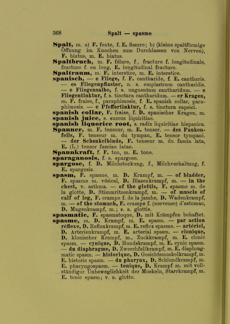 Hpalt, m. a) F. fente, f. E. fissure; b) (kleine spaltformige Offnung im Knochen zum Durchlassen von Nerven), F. hiatus, m. E. hiatus. ^paltbrnch, m. F. Mure, f, fracture f. longitudinale, fracture f. en long, E. longitudinal fracture. Spaltranm, m. F. interstice, m. E. interstice. )§ipanisch, — e Fliege, f. F. cantharide, f. E. cantharis. — es Fliegenpflaster, n. a. emplastrum cantharidis. — e Fliegensalbo, f. s. unguentum cantharidum. — e Flieg'entiuktnr, f. s. tinctura cantharidum. — er Eragen, m. F. fraise, f., paraphimosis, f. E. Spanish collar, para- phimosis. — e Pfeffertinktur, f. s. tinctura capsici. Spanish collar, F. fraise, f. D. spanischer Krageu, m. spaniiitli Juice, s. succus liquiritiae. spanifsli liquorice root, s. radix liquiritiae hispanica. iSpanner, m. F. tenseur, m. E. tensor. — des Paukeu- fells, F. tenseur m. du tympan, E. tensor tympani. — der Schenkolbiude, F. tenseur m. du fascia lata, E. (L.) tensor fasciae latae. Spanukraft, f. F. ton, m. E. tone, sparaganoisis, f. s. spargose. spargose, f. D. Milchstockung, f., Milchverhaltung, f, E. spargosis. spasm, F. spasme, m. D. Krampf, m. — of bladder, F. spasme m. vdsical, D. Blasenkrampf, m. — in the chest, V. asthma. — of the glottis, F. spasme m. de la glotte, D. Stimmritzenkrampf, m. — of muscle of calf of leg, F. crampe f. de la jambe, D. Wadenkrampf, m. — of the stomach, F. crampe f. (nerveuse) d'estomac, D. Magenkrampf, m.; s. a. glottis. spasmatic, F. spasmatoque, D. mit Krampfen behaftet. spasme, m. D. Krampf, m. E. spasm. — par action r^flexe, D. Reflex krampf, m. E. reflex spasme, — art6riel, D. Arterienkrampf, m. E. arterial spasm. — cloniqne, D. klonischer Krampf, m., Zuckkrampf, m. E. clonic spasm. — cyniqne, D. Hundskrampf, m. E. cynic spasm. — du diaphragme, D. Zwerchfellkrampf, m. E. diaphrag- matic spasm. — historique, D. Gesichtsmuskelkrampf, m. E. historic spasm. — du pharynx, D. Schlundki-ampf, m. E, pharyngospasm. — tonique, D. Krampf m. mit voll- standiger Unbeweglichkeit der Muskeln, Starrkrampf, m. E. tonic spasm; v. a. glotte.