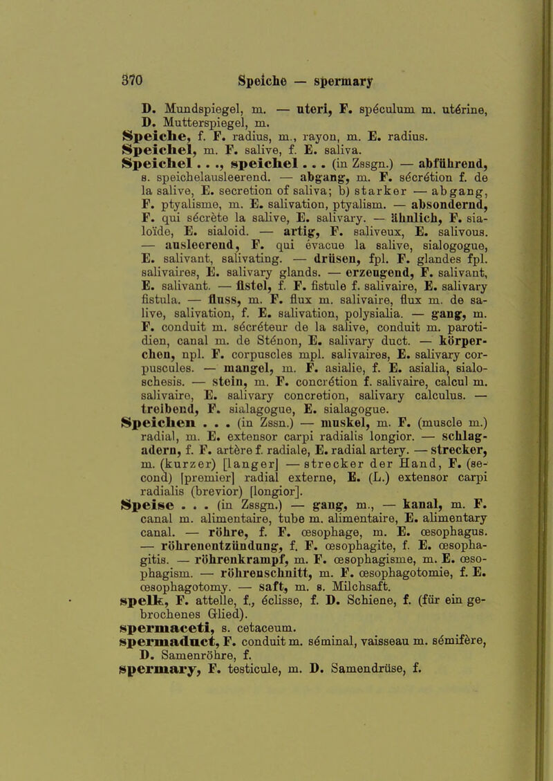 D. Mimdspiegel, m. — uteri, F. sp^cxilum m. uterine, D. Mutterspiegel, m. Speiche, f. F, radius, m., rayon, m. E. radius. Speicliel, m. F. salive, f. E. saliva. Speichel.. ., speicliel... (in Zssgn.) — abfiihreud, 8. speichelausleerend. — abgang', m. F. sdcr^tion f. de la salive, E. secretion of saliva; b) starker — abgang, F. ptyalisme, m. E. salivation, ptyalism. — absonderud, F. qui secrete la salive, E. salivary. — S,kiilich, F, sia- loide, E. sialoid. — arti^, F. saliveux, E. salivous. — ansleoreiid, F. qui evacue la salive, sialogogue, E. salivant, salivating. — driisen, fpl. F. glandes fpl. salivaires, E. salivary glands. — erzengend, F. salivant, E. salivant. — flstel, f. F. fistula f. salivaire, E. salivary fistula. — flnss, m. F. flux m. salivaire, flux m. de sa- live, salivation, f. E. salivation, polysialia. — S^T^Sy ™- F. conduit m. s^cr^teur de la salive, conduit m. paroti- dien, canal ni. de St^non, E. salivary duct. — korper- cheu, npl. F. corpuscles mpl. salivaires, E. salivary cor- puscules. — maugel, m. F. asialie, f. E. asialia, sialo- schesis. — steiu, m. F. concretion f. salivaire, calcul m. salivaire, E. salivary concretion, salivary calculus. — trelbend, F. sialagogue, E. sialagogue. Speiclien ... (in Zssn.) — mnskel, m. F. (muscle m.) radial, ni. E. extensor carpi radialis longior. — sclilag- adern, f. F. art^re f. radiale, E. radial artery. — strecker, m. (kurzer) [langerj —strecker der Hand, F. (se- cond) [premier] radial externa, E. (L.) extensor carpi radialis (brevior) [longior]. S$peise ... (in Zssgn.) — gang, m., — kanal, m. F. canal m. alimentaire, tube m. alimentaire, E. alimentary canal. — rohre, f. F. cesophage, m. E. oesophagus. — rohrenentzundung, f, F. oesophagite, f. E. oesopha- gitis. — rohrenkrampf, m. F. cesophagisme, m. E. oeso- phagism. — rohrenschnitt, m. F. cesophagotomia, f. E. cesophagotomy. — saft, m. s. Milchsaft. ispelk, F. attalle, f., dclisse, f. D. Schiane, f. (fiir ein ge- brochenes Glied). spermaceti, s. cetaceum. spermaduct, F. conduit m. sdminal, vaisseau m. sdmif^re, D. Samenrohre, f. spermary, F. tasticule, m. D. Samandriise, f.