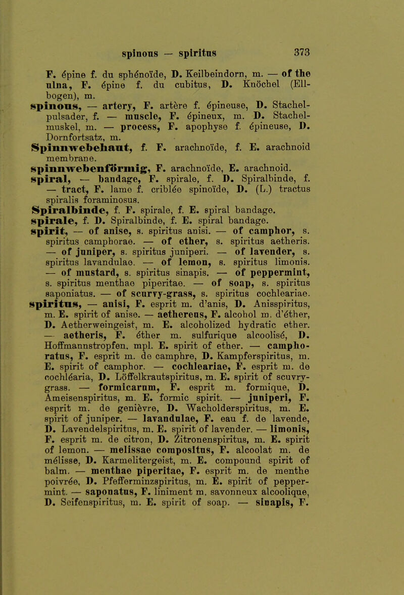 F. ^pine f. du sphdno'ide, D. Keilbeindorn, m, — of the ulna, F. dpine f. du cubitus, D. Kuochel (Ell- bogen), m. faipinons, — artery, F. artere f. ^pineuse, D. Stacbel- pulsader, f. — mnscle, F. ^pineux, m. D. Stachel- muskel, m. — process, F. apophyse f. ^pineuse, D. Dornfortsatz, m. SSpiniiwebehaiit, f. F. arachnoide, f. E. aracbnoid membrane. spumirebenformig, F. aracbno'ide, E. arachnoid, spiral, — bandage, F. spirale, f. D. Spiralbinde, f. — tract, F, lame f. cribl^e spinoide, D. (L.) tractus spiralis foraminosus. Spiralbinde, f. F. spirale, f. E. spiral bandage, spirale, f. D. Spiralbinde, f. E. spiral bandage, spirit, — of anise, s. spiritus anisi. — of camphor, s. spiritus camphorae. — of ether, s. spiritus aetheris. — of jnniper, s. spiritus juniperi. — of laTender, s. spiritus lavandulao. — of lemon, s. spiritus limonis. — of mustard, s. spiritus sinapis. — of peppermint, s. spiritus menthao piperitae. — of soap, s. spiritus saponiatus. — of scnrvy-grass, s. spiritus cocbleariae. spiritns, — anisi, F. esprit m. d'anis, D. Anisspiritus, m. E. spirit of anise. — aethereas, F. alcohol m. d'dther, D. Aethorweingeist, m. E. alcoholized hydratic ether. — aetheris, F. dther m. sulfurique alcoolis^, D, Hoffmannstropfen. mpl. E. spirit of ether. — campho- ratns, F. esprit m. de camphre, D. Kampferspiritus, m. E. spirit of camphor. — cochleariae, F. esprit m. de cochl^aria, D. LofiFelkrautspiritus, m. E. spirit of scuvry- grass. — formicarnm, F. esprit m. formique, D. Ameisenspiritus, m. E. formic spirit. — jnniperi, F. esprit m. de genievre, D. Wacholderspiritus, m. E. spirit of juniper. — larandnlae, F. eau f. de lavende, D. Lavendelspiritus, m. E. spirit of lavender. — limonis, F. esprit m. de citron, D. Zitronenspiritus, m. E. spirit of lemon. — melissae composltus, F. alcoolat m. de mdlisse, D. Karmelitergeist, m. E. compound spirit of balm. — menthae piperitae, F. esprit m. de menthe poivrde, 1). Pfefferminzspiritus, m, E. spirit of pepper- mint. — saponatus, F. liniment m. savonneux alcoolique, D. Seifenspiritus, m. E. spirit of soap. — sioapls, F.