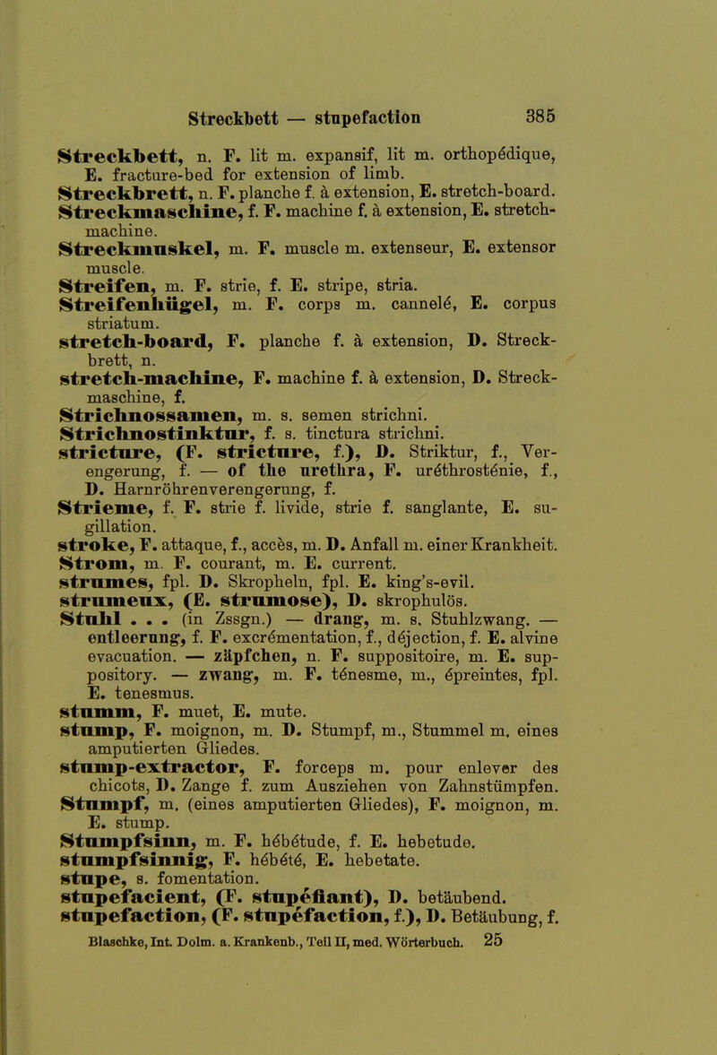 Streckbett, n. F. lit m. expansif, lit m. orthopddique, E. fracture-bed for extension of limb. Streckbrett, n. F. planclie f. a extension, E. stretch-board. ^treckmaschine, f. F. machine f. a extension, E. stretch- machine. Streckmnskel, m. F. muscle m. extenseur, E. extensor muscle. Streifen, m. F. strie, f. E. stripe, stria. Streifenhiigel, m. F. corps m. cannel^, E. corpus striatum. stretch-board, F. planche f. a extension, D. Streck- brett, n. stretch-machine, F. machine f. a extension, D. Streck- maschine, f. Strichnossamen, m. s. semen strichni. {^trichnostinktiir, f. s. tinctura strichni. stricture, (F. stricture, f.), D. Striktur, f., Ver- engerung, f. — of the urethra, F. urdthrost^nie, f., D. Harnrohrenverengerung, f. Strieme, f. F. strie f. livide, strie f. sanglante, E. su- gillation. stroke, F. attaque, f., acces, m. D. Anfall m. einer Krankheit. Strom, m. F, courant, m. E. current. strumes, fpl. D. Skropheln, fpl. E. king's-evil. strumenx, (E. strumose), D. skrophulos. i^tulil ... (in Zssgn.) — drang, m. a. Stuhlzwang. — entleerung, f. F. excr^mentation, f., dejection, f. E. alvine evacuation. — z3,pfchen, n. F. suppositoire, m. E. sup- pository. — zwang, m. F. t^nesme, m., dpreintes, fpl. E. tenesmus, stumm, F. muet, E. mute. stump, F. moignon, m. D. Stumpf, m., Stumm el m. eines amputierten Gliedes. stump-extractor, F. forceps m. pour enlever des chicots, D, Zange f. zum Ausziehen von Zahnstumpfen. {^tumpf, m. (eines amputierten Gliedes), F. moignon, m. E. stump. Htumpfsinn, m. F. h^bdtude, f. E. hebetude, stumpfsinuig, F. h^b^t^, E. hebetate, stupe, s. fomentation. stupefacient, (F. stupefiant), D. bet^ubend. stupefaction, (F. stupefaction, f.), D. Betaubung, f. Blaschke, Int Dolm. a. Krankenb., Teil 11, med. Worterbuch. 25