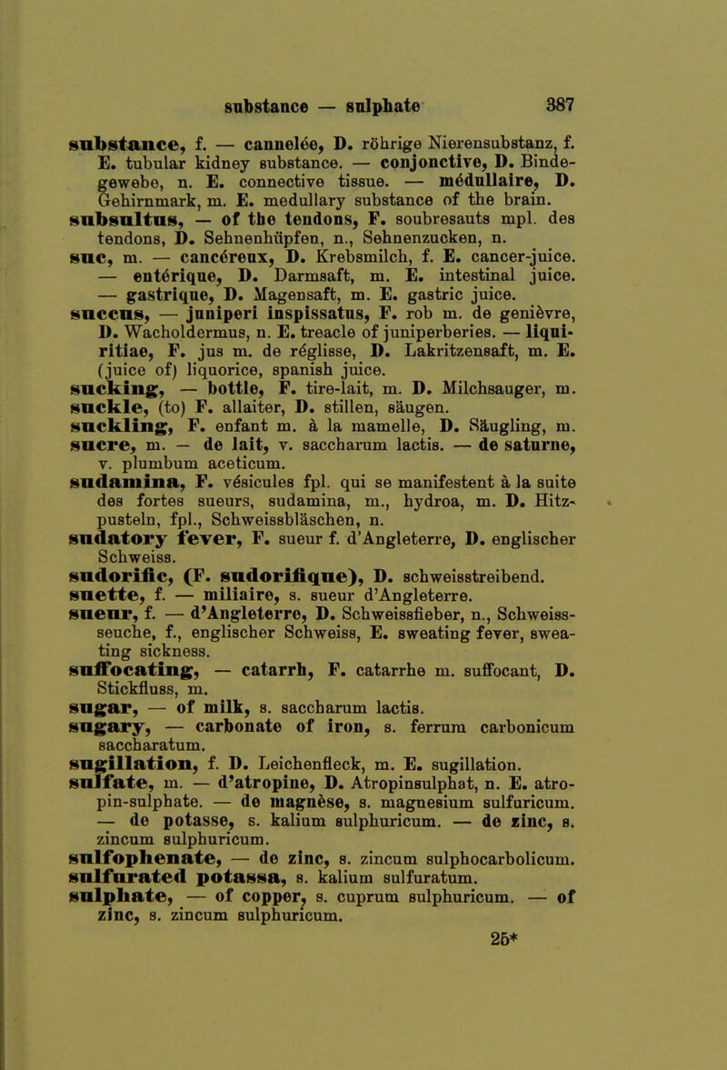 snbstance, f. — cannelee, D. rohrige Nierensubstanz, f. E. tubular kidney substance. — conjonctive, D. Binde- gewebe, n. E, connective tissue. — mdduUaire, D, Gehirnmark, m. E. medullary substance of the brain. snbsnltus, — of the tendons, F. soubresauts mpl. des tendons, D. Sehnenhiipfen, n., Sehnenzucken, n. snc, m. — canc6renx, D. Krebsmilcb, f. E. cancer-juice. — ent^rique, D. Darmsaft, m. E. intestinal juice. — gastriqne, D. Magensaft, m. E. gastric juice. snccniS) — jnniperi inspissatns, F. rob m. de geni^vre, D. Wacholdermus, n. E. treacle of juniperberies. — liqni- ritiae, F, jus m. de r^glisse, D. Lakritzensaft, m. E. (juice of) liquorice, Spanish juice, sacking, — bottle, F. tire-lait, m. D, Milchsauger, m. suckle, (to) F, allaiter, D. stillen, saugen. suckling, F. enfant m. a la mamelle, D. S3,ugling, m. Sucre, m. — de lait, v. saccharum lactis. — de satnrne, V. plumbum aceticum. sudamina, F. v^sicules fpl. qui se manifestent a la suite des fortes sueurs, sudamina, m., hydroa, m. D. Hitz- pusteln, fpl., Schweissblaschen, n. sudatory fever, F, sueur f. d'Angleterre, D. englischer Schweiss. sudorific, (F. sudorifiqne), D. schweisstreibend. suette, f. — miliaire, s. sueur d'Angleterre. sueur, f. — d'Angleterre, D. Schweissfieber, n., Schweiss- seuche, f., englischer Schweiss, E. sweating fever, swea- ting sickness. suffocating, — catarrh, F, catarrhe m. suffocant, D. Stickfluss, m. sugar, — of milk, s. saccharum lactis, sugary, — carbonate of iron, s. ferrum carbonicum saccharatum. sugillation, f. D. Leichenfleck, m. E. sugillation. sulfate, m. — d'atropine, D. Atropinsulphat, n. E. atro- pin-sulphate. — de niagnese, s. magnesium sulfuricum. — de potasse, s. kalium sulphuricum. — de «inc, b. zincum sulphuricum. sulfophenate, — de zinc, s. zincum sulphocarbolicum. sulfurated potassa, s. kalium sulfuratum. sulphate, — of copper^ s. cuprum sulphuricum. — of zinc, s. zincum sulphuricum. 26*