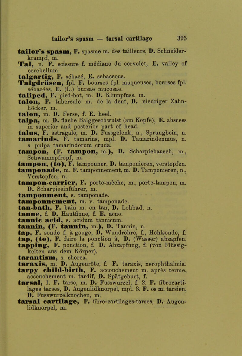 tailor'i§l spas(m, F. spasme m. dea tailleurs, D. Schneider- ki'ampf, m. Tal, n. F. scissure f. m^diane da cervelet, E. valley of cerebellum, talgartig, F. s^bac^, E. sebaceous. Talgdriisen, fpl. F. bourses fpl. muqueuses, bourses fpl. s^bacees, E. (L.) bursae mucosae, taliped, F. pied-bot, m. D. Klumpfuss, m. talon, F. tubercule m. de la dent, D. niedriger Zabn- hocker, m. talon, m. D. Ferse, f. E. heel. talpa, m. D. flache Balggeschwulst (am Kopfe), E. abscess in superior and posterior part of head, tains, F. astragale, m. D. Fussgelenk, n., Sprungbein, n. tamarinds, F. tamarins, mpl. D. Tamarindenmus, n. s. pulpa tamarindorum cruda. tampon, (F. tampon, m.}, D. Scharpiebausch, m., Schwammpfropf, m. tampon, (to}, F. tamponner, D, tamponieren, verstopfen. tamponade, m. F. tamponnement, m. D, Tamponieren, n., Verstopfen, n. tampon-carrier, F. porte-meche, m., porte-tampon, m. D. Scharpieeinfiihrer, m. tamponment, s. tamponade, tamponnement, m. v. tamponade, tan-bath, F. bain m. en tan, D. Lohbad, n. tanne, f. D. Hautfinne, f. E. acne, tannic acid, s. acidum tannicum. tannin, (F. tannin, m.), D. Tannin, n. tap, F. sonde f. a gouge, 1). Wundrohre, f., Hohlsonde, f. tap, (to), F. faire la ponction a, D. (Wasser) abzapfen. tapping, F. ponction, f. D. Abzapfung, f. (von Fliissig- keiten aus dem Korper). tarantism, s. chorea. taraxis, m. D. Augenrote, f. F. taraxis, xerophthalmia. tarpy cliild-birth, F. accouchement m. apres terme, accouchement m. tardif, D. Spatgeburt, f. tarsal, 1. F. tarse, m. D, Fusswurzel, f. 2. F. fibrocarti- lages tarses, D. Augenlidknorpel, mpl. 3. F. os m. tarsien, D. Fusswurzelknochen, m. tarsal cartilage, F. fibro-cartilages-tarses, D. Augen- lidknorpel, m.