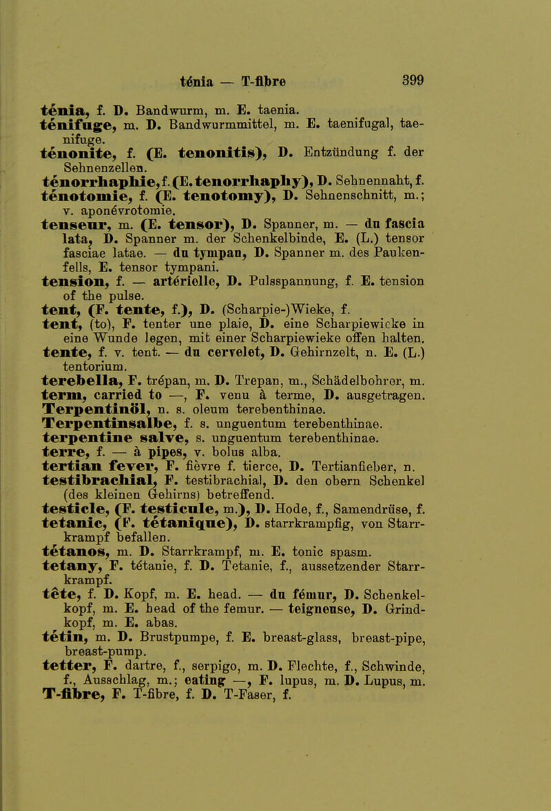 tenia, f. D. Bandwnrm, m. E. taenia, tenifage, m. D. Bandwurmmittel, m. E. taenifugal, tae- nifuge. tenonite, f. (E. tenonitis), D. Entzundung f. der Sehnenzellen. tenorrhapliie,f.(E. tenorrhaphy), D. Sehnennaht, f. tenotomie, f. (E. tenotomy), D. Sehnenschnitt, m.; V. apon^vrotomie. tensenr, m. (E. tensior), D. Spanner, m. — dn fascia lata, D. Spanner m. der Schenkelbinde, E. (L.) tensor fasciae latae. — dn tympan, D, Spanner m. des Pauken- fells, E. tensor tympani. tension, f. — arteriollo, D. Pulsspannung, f. E. tension of the pulse, tent, (F. tente, 1), D. (Scharpie-)Wieke, f. tent, (to), F. tenter une plaie, D. eine Scharpiewioke in eine Wunde legen, mifc einer Scharpiewieke offen halten, tente, f. v. tent. — dn cervelet, D. Grehirnzelt, n. E. (L.) tentorium. terebella, F. trypan, m. D. Trepan, m., Schadelbohror, m. term, carried to —, F. venu k terme, D, auegetragen. Terpentinol, n. s. oleum terebenthinae. Terpentinsalbe, f. s. unguentum terebenthinae. terpentine salve, s. unguentum terebenthinae. terre, f. — a pipes, v. bolus alba. tertian fever, F. fievre f. tierce, D. Tertianfieber, n. testibrachial, F. testibrachial, D. den obern Schenkel (des kleinen (3^ehirns) betreffend. testicle, (F. testienle, m.), D. Hode, f., Samendriise, f. tetanic, (F. tetaniqne), D. starrkrampfig, von Starr- krampf befallen. tetanos, m. D, Starrkrampf, m. E. tonic spasm. tetany, F. tdtanie, f. D. Tetanie, f., aussetzender Starr- krampf. tete, f. D. Kopf, m. E. head. — dn f6mnr, D. Schenkel- kopf, m. E. bead of the femur. — teignense, D. Grind- kopf, m. E. abas. tetin, m. D. Brustpumpe, f. E. breast-glass, breast-pipe, breast-pump. tetter, F. dartre, f, serpigo, m. D. Flechte, f., Schwinde, f., Ausschlag, m.; eating: —« F. lupus, m. D, Lupus, m. T-fibre, F. T-fibre, f. D. T-Paser, f.