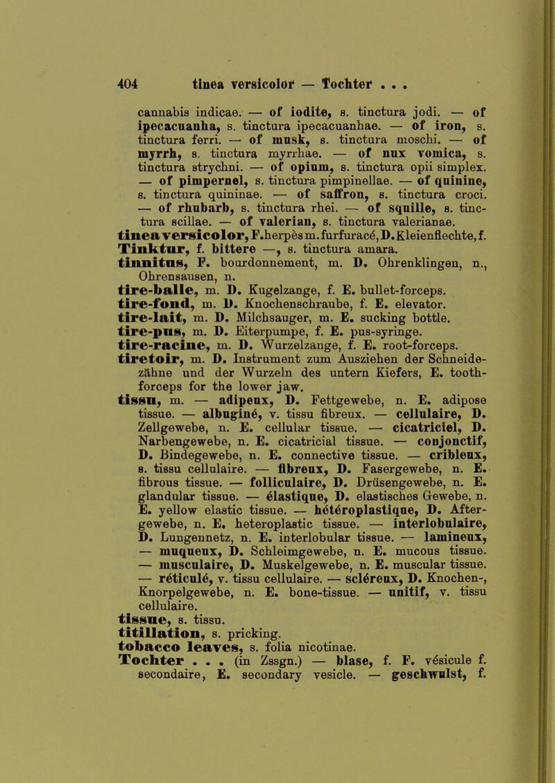 cannabis indicae. — of iodite^ s. tinctura jodi. — of ipecacuanha, s. tinctura ipecacuanhae. — of iron, s. tinctura ferri. — of musk, s. tinctura moschi. — of myrrh) s. tinctura myrrhae. — of nux vomica, s. tinctura strychni. — of opium, s. tinctura opii simplex. — of pimpernel, s. tinctura pimpinellae. — of quinine, s. tinctura quininae. — of safTron, s. tinctura croci. — of rhubarb, s. tinctura rhei. — of squiile, s. tinc- tura scillae. — of Talerian, s. tinctura Valerianae. tinea versicolor, F.herpes m. furfurac^, D. Kleienflechte, f. Tinktnr, f. bittere —, s. tinctura amara. tinnitnis, F. bourdonnement, m. D. Ohrenklingen, n., Ohrensausen, n. tire-balle, m. D. Kugelzange, f. E. bullet-forceps. tire-fond, m. U. Knochenschraube, f. £. elevator. tire-Iait, m. D. Milchsauger, m. E. sucking bottle. tire-pus, m. D. Eiterpumpe, f. E. pus-syringe. tire-racine, m. D. Wurzelzange, f. E. root-forceps. tiretoir, m. D. Instrument zum Ausziehen der Schneide- z9,hne und der Wurzeln des untern Kiefers, E. tooth- forceps for the lower jaw. tissn, m. — adipeux, D. Fettgewebe, n. E. adipose tissue. — albugine, v. tissu fibreux. — cellulaire, D. Zellgewebe, n. E. cellular tissue. — cicatriciel, D. Narbengewebe, n. E. cicatricial tissue. — conjonctif, D. Bindegewebe, n. E. connective tissue. — criblenx, 8. tissu cellulaire. — fibreux, D. Fasergewebe, n. E. fibrous tissue. — folliculaire, D. Drusengewebe, n. E. glandultir tissue. — ^lastique, D. elastisches Gewebe, n. E. yellow elastic tissue. — h^t^roplastiqne, D. After- gewebe, n. E. heteroplastic tissue. — interlobulaire, D. Lungennetz, n. E. interlobular tissue. — lamineux, — muqueux, D. Schleimgewebe, n. E. mucous tissue. — mnscnlaire, D. Muskelgewebe, n. £. muscular tissue. — reticule, V. tissu cellulaire. — scl^reux, D. Knochen-, Knorpelgewebe, n. E. bone-tissue. — unitif, v. tissu cellulaire. tissue, s. tissu. titillation, s. pricking, tobacco leaves, s. folia nicotinae. Tochter ... (in Zssgn.) — blase, f. F. v^sicule f. secondaire, £. secondary vesicle. — geschwnlst, f.