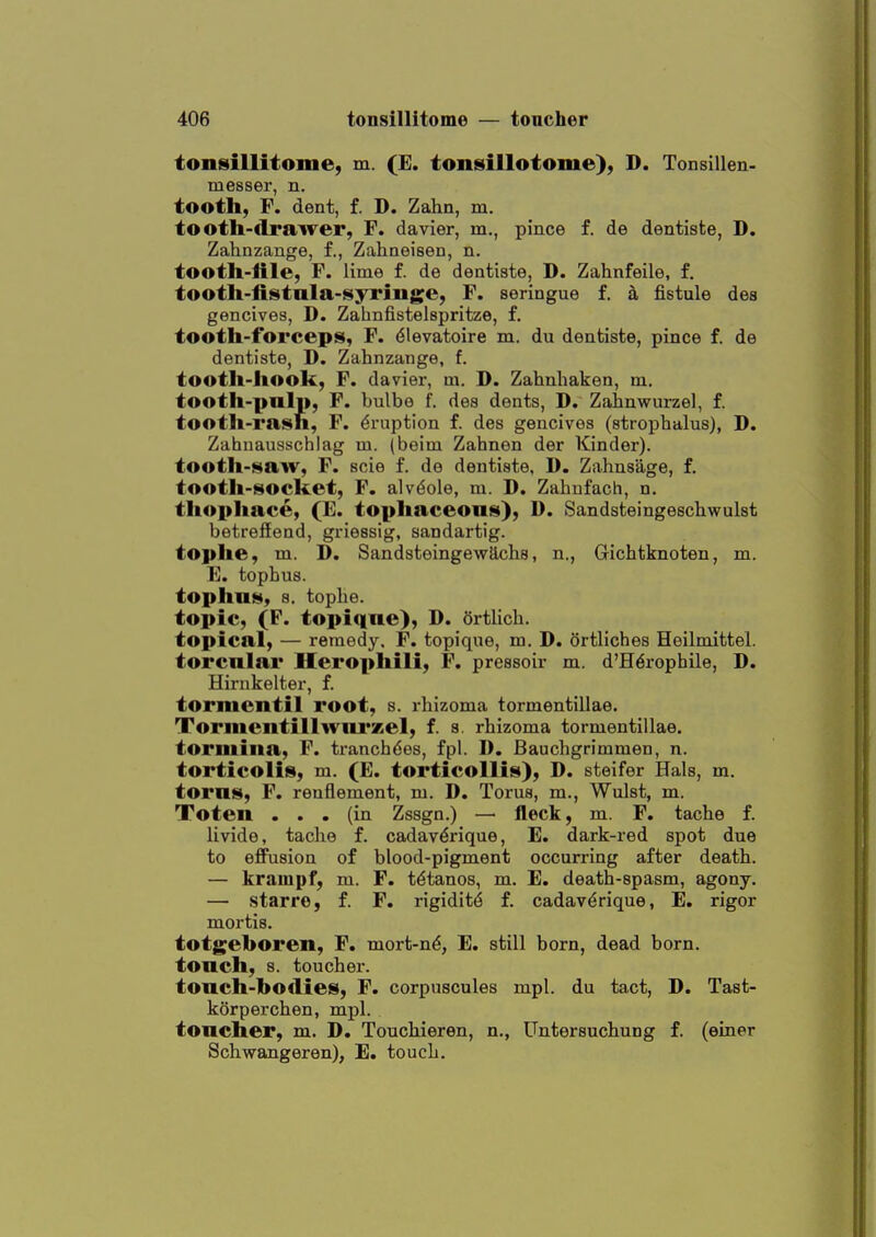 tonsillitome, m. (E. tonisillotome), D. Tonsillen- messer, n. tooth, F. dent, f. D. Zahn, m. tooth-drawer, F. davier, m., pince f. de dentiste, D. Zahnzange, f., Zaliaeisen, n. tooth-lile, F. lime f. de dentiste, D. Zahnfeile, £, tooth-fistnla-syriuge, F. seringue f. h fistule des gencives, D. Zahnfistelspritze, f. tooth-forceps, F. 6levatoire m. du dentiste, pince f. de dentiste, D. Zahnzange, f. tooth-hook, F. davier, m. D. Zahnliaken, m. tooth-palp, F. bulbe f. des dents, D. Zahnwurzel, f. tooth-rash, F. Eruption f. des gencives (strophalus), D. Zahnausschlag m. (beim Zahnen der Kinder), tooth-saw, F. scie f. de dentiste, D. Zahnsage, f. tooth-socket, F. alv(§ole, m. D. Zahufach, n, thophace, (E. tophaceous), D. Sandsteingeschwulst betrefEend, griessig, sandartig. tophe, m. D. Sandsteingewachs, n., Gichtknoten, m. E. tophus, tophus, s. tophe. topic, (F. topiqne), D. Ortlich. topical, — remedy. F. topique, m. D. ortliches Heilmittel. torcnlar Herophili, P. pressoir m. d'H^rophile, D. Hirnkelter, f. tormentil root, s. rhizoma tormentiliae. Tormentillwni'zel, f. s. rhizoma tormentiliae. tormina, F. tranchdes, fpl. 1). Bauchgrimmen, n. torticolis, m. (E. torticollis), D. steifer Hals, m. torns, F, renflement, m. D. Torus, m., Wulst, m. Toten ... (in Zssgn.) — fleck, m. F. tache f. livide, tache f. cadavdrique, E. dark-red spot due to effusion of blood-pigment occurring after death. — krampf, m. F. tdtanos, m. E. death-spasm, agony. — starre, f. F. rigiditd f. cadavdrique, E. rigor mortis. totgeboren, F. mort-nd, E. still born, dead born, tonch, s. toucher. tonch-bodies, F. corpuscules mpl. du tact, D. Tast- korperchen, mpl. toucher, m. D. Touchieren, n., Untersuchung f. (einer Schwangeren), E. touch.