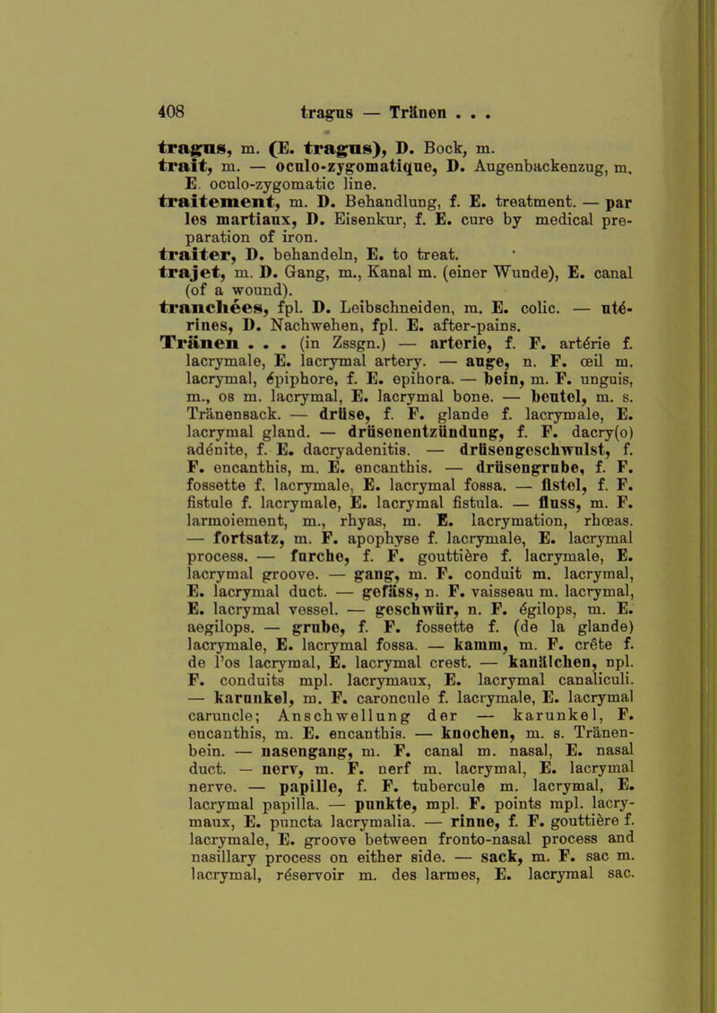 trag^nS; (E« tragus), D. Bock, m. trait, m. — ocnlo-zjg'omatiqne, D. Augenbackenzug, m. E. oculo-zygomatic line. traitement, m. D. Behandlung, f. E. treatment. — par les martianx, D. Eisenkur, f. E. cure by medical pre- paration of iron. traiter, D. behandeln, E. to treat. trajet, m. D. Gang, m., Kanal m. (einer Wunde), E. canal (of a wound). traiichees, fpl. D. Leibschneiden, ra. E. colic. — ut(5- rines, D. Nachwehen, fpl. E. after-pains. Triinen ... (in Zssgn.) — arterie, f. F. art^rie f. lacrymale, E. lacrymal artery. — an^e, n. F. oeil m. lacrymal, 6piphore, f. E. epihora. — bein, m. F. unguis, m., 08 m. lacrymal, E. lacrymal bone. — beutel, m. s. Trilnensack. — driise, f. F. glande f. lacrymale, E. lacrymal gland. — drtiseneutziiudnng, f. F. dacry(o) addnite, f. E. dacryadenitis. — driisengoschwnlst, f. F. encanthis, m. E. encanthis. — driisengrnbe, f. F. fossette f. lacrymale, E. lacrymal fossa. — flstol, f. F. fistule f. lacrymale, E. lacrymal fistula. — flnss, m. F. larmoiement, m., rhyas, m. E. lacrymation, rhceas. — fortsatz, m. F. apophyse f. lacrymale, E. lacrymal process. — fnrche, f. F. goutti&re f. lacrymale, E. lacrymal groove. — g'sng, m. F. conduit m. lacrymal, E. lacrymal duct. — gefass, n. F. vaisseau m. lacrymal, E. lacrymal vessel. — geschwiir, n. F. dgilops, m. E. aegilops. — grabe, f. F. fossette f. (de la glande) lacrymale, E. lacrymal fossa. — kamm, m. F. crete f. de I'os lacrymal, E. lacrymal crest. — kanillchen, npl. F. conduits mpl. lacrymaux, E. lacrymal canaliculi. — karnnke], m. F. caroncule f. lacrymale, E. lacrymal caruucle; Anschwellung der — karunkel, F. encanthis, m. E. encanthis. — knocheii, m. s. Tranen- bein. — nasongang, m. F. canal m. nasal, E. nasal duct. — nerv, m. F. nerf m. lacrymal, E. lacrymal nerve. — papille, f. F. tubercule m. lacrymal, E. lacrymal papilla. — pnnkte, mpl. F. points mpl. lacry- maux, E. puncta lacrymalia. — rinne, f. F. gouttiere f. lacrymale, E. groove between fronto-nasal process and nasillary process on either side. — sack, m. F. sac m. lacrymal, reservoir m. des larmes, E. lacrymal sac.