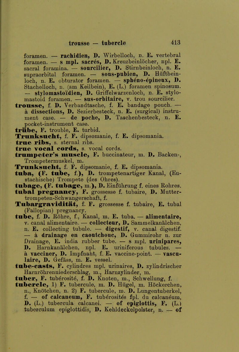 foramen. — rachidien, D. Wirbelloch, n. E. vertebral foramen. — s mpl. sacr6s, D. Kreuzbeinlocher, npl. E. sacral foramina, — sourcilier, D. Stirnbeinloch, n. E. supraorbital foramen. — sous-pulbion, D. Hiiftbein- loch, n. E. obturator foramen. — sph6no-epineax, D. Stachelloch, n. (am Keilbein), E. (L.) foramen spinosum. — stylomastoidien, D. Griff el warzenloch, n. E, stylo- mastoid foramen. — 8us-orbitaire, v. trou sourcilier. tronsse, f. D. Verbandtasche, f. E. bandage pouch. — a dissections, D. Sezierbesteck, n. E. (surgical) instru- ment case. — de poche, D. Taschenbesteck, n. E. pocket-instrument case. trnbe, F. trouble, E. turbid, Tnuiksncht, f. F. dipsomanie, f. E. dipsomania. true ribs, s. sternal ribs. true vocal cords, s. vocal cords. trnmpeter's mnscle, F. buccinateur, m. D. Backen-, Trompetermuskel, m. Tmnksaclit, f. F. dipsomanie, f. E. dipsomania, tuba, (F. tube, f.), D. trompetenartiger Kanal, (Eu- stachische) Trompete (des Ohres). tubage, (F. tnbage, m.), D. Einfiihrung f, eines Eobres, tubal pregnancy, F. grossesse f. tubaire, D. Mutter- trompeten-Schwangerscbaft, f, Tubargraviditat, f. F. grossesse f, tubaire, E. tubal (Fallopian) pregnancy, tube, f, D. Rohre, f, Kanal, m, E. tuba. — alimentaire, V. canal alimentaire. — collecteur, D. Sammelkanalchen, n. E. collecting tubule. — digestif, v. canal digestif. — a drainage en caontchonc, D. Gummirobr n. zur Drainage, E. india rubber tube. — s mpl. nrinipares, D. Harnkanalchen, npl. E. uriniferous tubules. — a vacciner, D. Impfnaht, f. E. vaccine-point. — vascn- laire, D. (Jefass, m. E. vessel. tube-casts, F. cylindres mpl. urinaires, D. zylindrischer HarnrShrenniederschlag, m., Harnzylinder, m. tuber, F. tub^rosit^, f. D. Knoten, m., Scbwellung, f. tubercle, 1) F. tubercule, m. D, Hiigel, m. Hockerchen, n., Knotchen, n. 2) F. tubercule, m. D. Lungentuberkel, f. — of calcanenm, F. tuberositas fpl. du calcan^um, D. (L.) tubercula calcanei. — of epiglottis, F. (L.) tuberculum epiglottidis, D. Kehldeckelpolster, n. — of