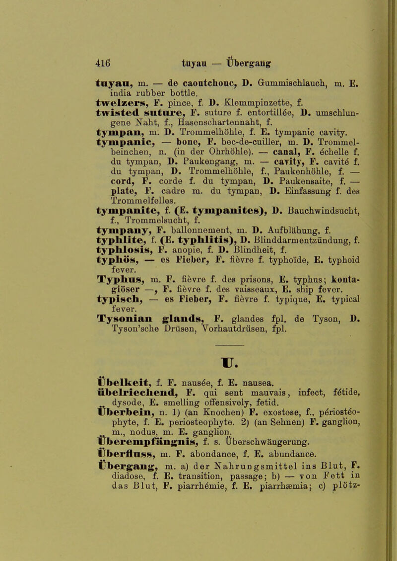 tayaa, m. — de caoatcliouc, D. Gummiscliiauch, m. E. iadia rubber bottle, twelzers, F. pince, f. D. Klemmpiazette, f. twisted sntnre, F. suture f. entortill6e, D. umschlun- gene Naht, f., Hasenschartennaht, f. tympan, m: D. Trommelliohle, f. E. tympanic cavity, tympanic, — bono, F. bec-de-cuiller, m. D. Trommel- beinclieti, n. (in der Ohrhohle). — canal, F. dchelle f. du tympan, D. Paukengang, m. — cavity, F. cavity f. du tympan, D. Trommelliohle, f., Paukenhohle, f. — cord, F. corde f. du tympan, D. Paukensaite, f. — plate, F. cadre m. du tympan, D. Einfassung f. des Trommelfelles. tympanite, f. (£. tympanites), D. Bauchwindsucht, f., Trommelsucht, f. tympany, F. ballonnomeut, m. D. Aufbliihung. f. typhlite, f. (E. typhlitis), D. Blinddarmentzundung, f. typlilosis, F. anopie, f. D. JBlindlieit, f. typhos, — OS Fieber, F. fi^vre f. typhoide, E. typhoid fever. Typhus, m. F. fievre f. des prisons, E. typhus; konta- giosor —, F. fievre f. des vaiaseaux, E. ship fever. typisch, — es Fiebor, F. fievre f. typique, E. typical fever. Tysonian glands, F. glandes fpl. de Tyson, D. Tysou'sche Driisen, Vorhautdriisen, fpl. u. tlbelkeit, f. F. naus^e, f, E. nausea. iibelriechend, F. qui sent mauvais, infect, fdtide, dysode, E. smelling oflfensively, fetid. tlberbein, n. ]) (an Knochen) F. exostose, f., periosteo- phyte, f. E. periosteophyte. 2) (an Sehnen) F, ganglion, m., nodua, m. E. ganglion. i^berempflingnis, f. s. Uberschwangerung. IJbei'flnss, m. F. abondance, f. E. abimdance. t^bei'gang, m. a) der Nahrungsmittel ins Blut, F. diadose, f. E. transition, passage; b) — von Fett in das Blut, F. piarrh6mie, f. E, piarrhsemia; c) pl5tz-