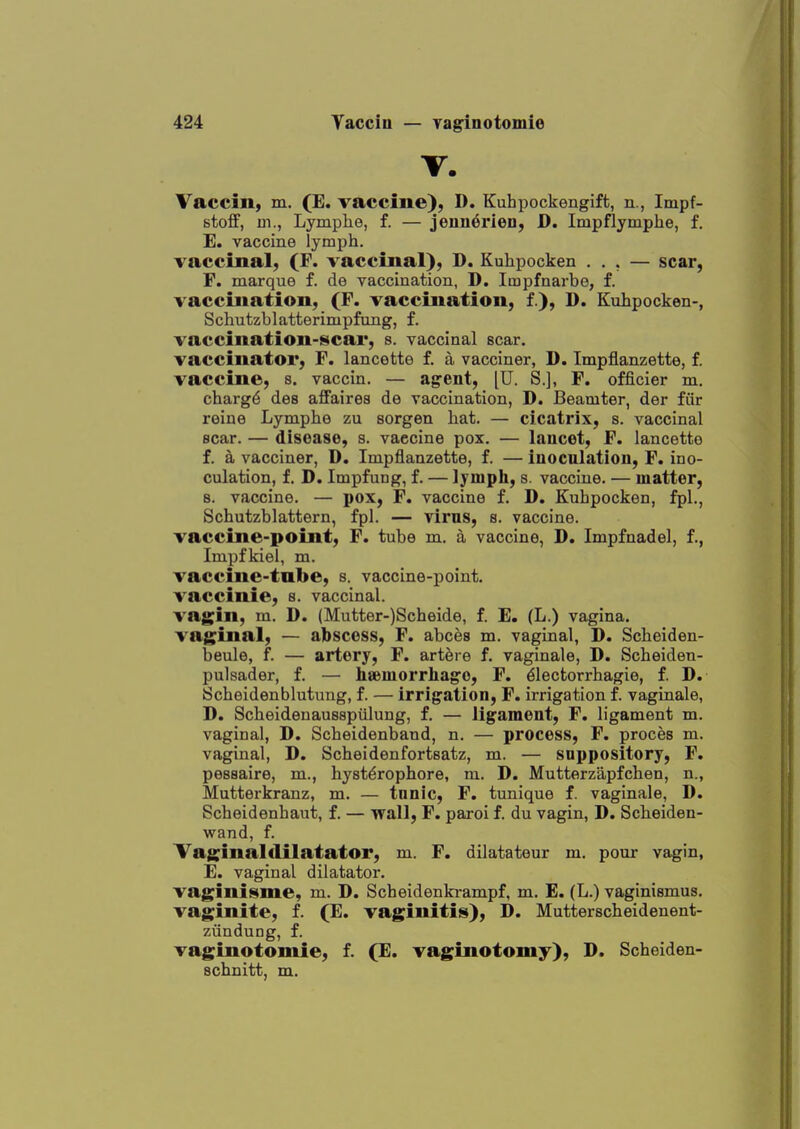 T. Vaccin, m. (E. vaccine}, D. Kubpockengift, n., Impf- stoflf, m., Lymplie, f. — jenndrien, D. Impflymphe, f. E. vaccine lymph. vaccinal, (F. vaccinal), D. Kuhpocken ... — scar, F. marque f. de vaccination, D. Impfnarbe, f. vaccination, (F. vaccination, f.), D. Kuhpocken-, Schutzblatterimpfung, f. vaccination-scar, s. vaccinal scar. vaccinator, F. lancette f. a vacciner, D. Impflanzette, f. vaccine, s. vaccin. — agent, [U. S.], F. officier m. charg^ des affaires de vaccination, D. Beamter, der fiir reine Lymphe zu sorgen hat. — cicatrix, s. vaccinal Bcar. — disease, s. vaccine pox. — lancet, F. lancette f. k vacciner, D. Impflanzette, f. — inocnlation, F. ino- culation, f. D. Impfung, f. — lymph, s. vaccine. — matter, 8. vaccine. — pox, F. vaccine f. D. Kuhpocken, fpl., Schutzblattern, fpl. — virus, s. vaccine. vaccine-point, F. tube m. a vaccine, D. Impfnadel, f., Impfkiel, m. vaccine-tube, s. vaccine-point. vaccinie, s. vaccinal. vagin, m. D. (Mutter-)Scheide, f. E. (L.) vagina. vaginal, — abscess, F. abces m. vaginal, D. Scheiden- beule, f. — artery, F. art^re f. vaginale, D. Scheiden- pulsader, f. — heemorrhago, F. ^lectorrhagie, f. D. iScheidenblutung, f. — irrigation, F. irrigation f. vaginale, D. Scheidenausspiilung, f. — ligament, F. ligament m. vaginal, D. Scheidenband, n. — process, F. proces m. vaginal, D. Scheidenfortsatz, m. — suppository, F. pessaire, m., hyst^rophore, m. D. Mutterzapfchen, n., Mutterkranz, m. — tunic, F. tunique f. vaginale, D. Scheidenhaut, f. — wall, F. paroi f. du vagin, D. Scheiden- wand, f. Vaginalflilatator, m. F, dilatateur m. pour vagin, E. vaginal dilatator. vaginiiiime, m. D. Scheidenki-ampf, m, E. (L.) vaginismus, vaginite, f. (E. vaginitis), D. Mutterscheidenent- zundung, f. vaginotomie, f. (E. vaginotomy), D. Scheiden- schnitt, m.